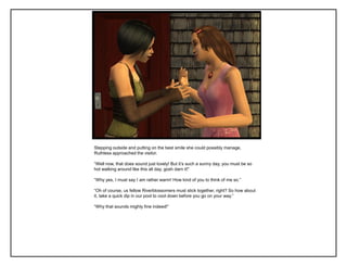 Stepping outside and putting on the best smile she could possibly manage,
Ruthless approached the visitor.
“Well now, that does sound just lovely! But it‟s such a sunny day, you must be so
hot walking around like this all day, gosh darn it!”
“Why yes, I must say I am rather warm! How kind of you to think of me so.”
“Oh of course, us fellow Riverblossomers must stick together, right? So how about
it, take a quick dip in our pool to cool down before you go on your way.”
“Why that sounds mighty fine indeed!”
 