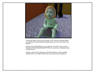 There! Much better. I felt too bad to change it much, because I generally believe
you should just roll with whatever Bad Apples grow up in, but ah! So much more
bearable.
Anyway, Poxy‟s the Bad Apple as I say, meaning I can‟t click on her to control
her/see her Wants/motives/stats/ANYTHING so I can tell you.. Absolutely nothing
at all about her 
Actually – she has had a hobby pop up for Music & Dance, so she‟s probably
outgoing! And er, you might be able to pick up the odd hints as this goes on.
 