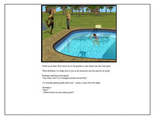 A few hours later, Riot came out to the garden to see where her twin had gone.
“Wow Ruthless, it‟s really kind of you to let someone use the pool for so long!”
Ruthless stretched and sighed
“Yup, that‟s me! I‟m a changed woman and all that.”
“I‟m actually getting pretty tired now..” came a voice from the water.
“Ruthless.”
“Twin?”
“..Where have our pool steps gone?”
 