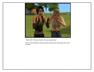“Oh AT LAST.” Ruthless cheered, “that was taking forever!”
“Oh no..” Riot whispered, and hid her eyes as the woman‟s body slowly sank under
the water.
 