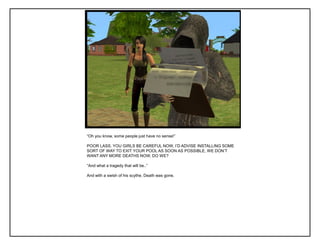 “Oh you know, some people just have no sense!”
POOR LASS. YOU GIRLS BE CAREFUL NOW, I‟D ADVISE INSTALLING SOME
SORT OF WAY TO EXIT YOUR POOL AS SOON AS POSSIBLE, WE DON‟T
WANT ANY MORE DEATHS NOW, DO WE?
“And what a tragedy that will be..”
And with a swish of his scythe, Death was gone.
 