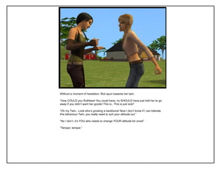 Without a moment of hesitation, Riot spun towards her twin.
“How COULD you Ruthless! You could have, no SHOULD have just told her to go
away if you didn‟t want her goods! This is.. This is just sick!”
“Oh my Twin.. Look who‟s growing a backbone! Now I don‟t know if I can tolerate
this behaviour Twin, you really need to sort your attitude out.”
“No I don‟t, it‟s YOU who needs to change YOUR attitude for once!”
“Temper, temper.”
 