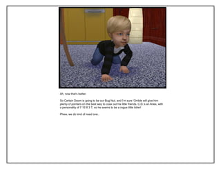 Ah, now that‟s better.
So Certain Doom is going to be our Bug Nut, and I‟m sure „Orrible will give him
plenty of pointers on the best way to coax out his little friends. C.D.‟s an Aries, with
a personality of 7 10 8 3 7, so he seems to be a rogue little tidier!
Phew, we do kind of need one..
 