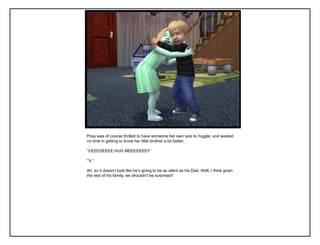 Poxy was of course thrilled to have someone her own size to huggle, and wasted
no time in getting to know her little brother a bit better.
“CEEEDEEEE HUG MEEEEEEE!!”
“‟k.”
Ah, so it doesn‟t look like he‟s going to be as silent as his Dad. Well, I think given
the rest of his family, we shouldn‟t be surprised!
 