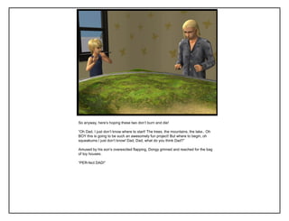 So anyway, here‟s hoping these two don‟t burn and die!
“Oh Dad, I just don‟t know where to start! The trees, the mountains, the lake.. Oh
BOY this is going to be such an awesomely fun project! But where to begin, oh
squeakums I just don‟t know! Dad, Dad, what do you think Dad?”
Amused by his son‟s overexcited flapping, Dongy grinned and reached for the bag
of toy houses.
“PER-fect DAD!”
 