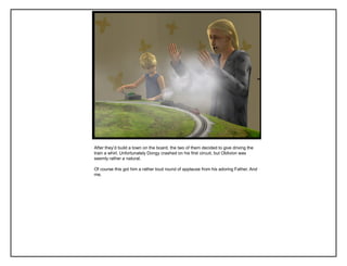 After they‟d build a town on the board, the two of them decided to give driving the
train a whirl. Unfortunately Dongy crashed on his first circuit, but Oblivion was
seemly rather a natural.
Of course this got him a rather loud round of applause from his adoring Father. And
me.
 