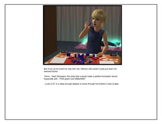 But much as he loved his new train set, Oblivion still couldn‟t quite put down his
beloved blocks.
“Hmm.. Yeah! Wowsers, this looks like it would make a perfect foundation stone!
Especially with.. THIS green one! AMAZING!”
..Lucky C.D. Is a deep enough sleeper to snore through his brother‟s cries of glee.
 