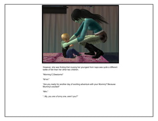 However, she was finding that rousing her youngest from naps was quite a different
kettle of fish than her other two children.
“Morning C.Deedums!”
“M‟nin‟”
“Are you ready for another day of exciting adventure with your Mummy? Because
Mummy‟s excited!”
“Mm.”
“..My, you are a funny one, aren‟t you?”
 