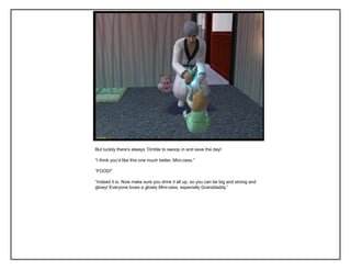 But luckily there‟s always „Orrible to swoop in and save the day!
“I think you‟d like this one much better, Mini-cess.”
“FOOD!”
“Indeed it is. Now make sure you drink it all up, so you can be big and strong and
glowy! Everyone loves a glowly Mini-cess, especially Granddaddy.”
 