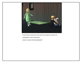 He was still there several hours later when Poxy stumbled in looking for him.
“CEEEDEEEE! I DON‟T FEEL RIGHT.
I WANT A HUGGLE FROM CEEEDEEEE!!”
 
