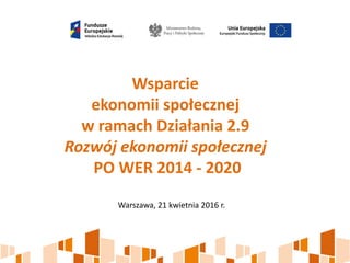 Wsparcie
ekonomii społecznej
w ramach Działania 2.9
Rozwój ekonomii społecznej
PO WER 2014 - 2020
Warszawa, 21 kwietnia 2016 r.
 