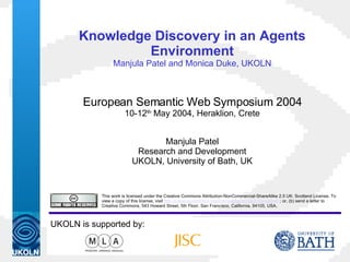 Knowledge Discovery in an Agents Environment Manjula Patel and Monica Duke, UKOLN European Semantic Web Symposium 2004 10-12 th  May 2004, Heraklion, Crete Manjula Patel Research and Development UKOLN, University of Bath, UK This work is licensed under the Creative Commons Attribution-NonCommercial-ShareAlike 2.5 UK: Scotland License. To view a copy of this license, visit  http://creativecommons.org/licenses/by-nc-sa/2.5/scotland/   ; or, (b) send a letter to Creative Commons, 543 Howard Street, 5th Floor, San Francisco, California, 94105, USA.  UKOLN is supported by: 