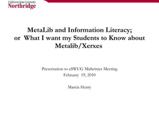 MetaLib and Information Literacy; or  What I want my Students to Know about Metalib/Xerxes  Presentation to eSWUG Midwinter Meeting February  19, 2010 Marcia Henry 