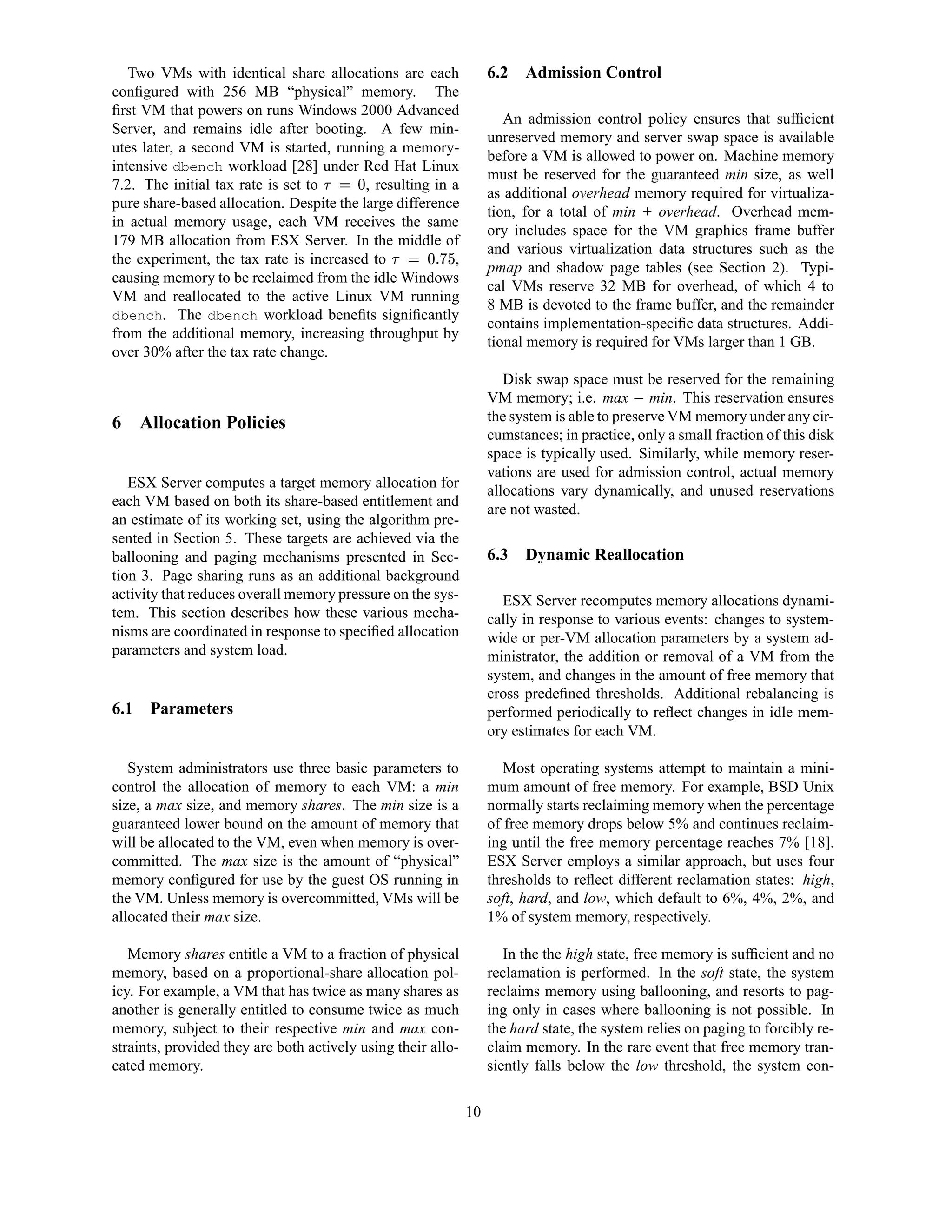 Two VMs with identical share allocations are each                   6.2   Admission Control
conﬁgured with 256 MB “physical” memory. The
ﬁrst VM that powers on runs Windows 2000 Advanced
                                                                          An admission control policy ensures that sufﬁcient
Server, and remains idle after booting. A few min-
                                                                       unreserved memory and server swap space is available
utes later, a second VM is started, running a memory-
                                                                       before a VM is allowed to power on. Machine memory
intensive dbench workload [28] under Red Hat Linux
                                                                       must be reserved for the guaranteed min size, as well
7.2. The initial tax rate is set to 2 C0
                                      ¤   , resulting in a
                                                                       as additional overhead memory required for virtualiza-
pure share-based allocation. Despite the large difference
                                                                       tion, for a total of min + overhead. Overhead mem-
in actual memory usage, each VM receives the same
                                                                       ory includes space for the VM graphics frame buffer
179 MB allocation from ESX Server. In the middle of
                                                           £ ¤¢        and various virtualization data structures such as the
the experiment, the tax rate is increased to    A70
                                               2 ¤     ¡ ,
                                                                       pmap and shadow page tables (see Section 2). Typi-
causing memory to be reclaimed from the idle Windows
                                                                       cal VMs reserve 32 MB for overhead, of which 4 to
VM and reallocated to the active Linux VM running
                                                                       8 MB is devoted to the frame buffer, and the remainder
dbench. The dbench workload beneﬁts signiﬁcantly
                                                                       contains implementation-speciﬁc data structures. Addi-
from the additional memory, increasing throughput by
                                                                       tional memory is required for VMs larger than 1 GB.
over 30% after the tax rate change.
                                                                          Disk swap space must be reserved for the remaining
                                                                       VM memory; i.e. max min. This reservation ensures
                                                                                               
6 Allocation Policies                                                  the system is able to preserve VM memory under any cir-
                                                                       cumstances; in practice, only a small fraction of this disk
                                                                       space is typically used. Similarly, while memory reser-
                                                                       vations are used for admission control, actual memory
   ESX Server computes a target memory allocation for
                                                                       allocations vary dynamically, and unused reservations
each VM based on both its share-based entitlement and
                                                                       are not wasted.
an estimate of its working set, using the algorithm pre-
sented in Section 5. These targets are achieved via the
ballooning and paging mechanisms presented in Sec-                     6.3   Dynamic Reallocation
tion 3. Page sharing runs as an additional background
activity that reduces overall memory pressure on the sys-                ESX Server recomputes memory allocations dynami-
tem. This section describes how these various mecha-                   cally in response to various events: changes to system-
nisms are coordinated in response to speciﬁed allocation               wide or per-VM allocation parameters by a system ad-
parameters and system load.                                            ministrator, the addition or removal of a VM from the
                                                                       system, and changes in the amount of free memory that
                                                                       cross predeﬁned thresholds. Additional rebalancing is
6.1   Parameters                                                       performed periodically to reﬂect changes in idle mem-
                                                                       ory estimates for each VM.

   System administrators use three basic parameters to                    Most operating systems attempt to maintain a mini-
control the allocation of memory to each VM: a min                     mum amount of free memory. For example, BSD Unix
size, a max size, and memory shares. The min size is a                 normally starts reclaiming memory when the percentage
guaranteed lower bound on the amount of memory that                    of free memory drops below 5% and continues reclaim-
will be allocated to the VM, even when memory is over-                 ing until the free memory percentage reaches 7% [18].
committed. The max size is the amount of “physical”                    ESX Server employs a similar approach, but uses four
memory conﬁgured for use by the guest OS running in                    thresholds to reﬂect different reclamation states: high,
the VM. Unless memory is overcommitted, VMs will be                    soft, hard, and low, which default to 6%, 4%, 2%, and
allocated their max size.                                              1% of system memory, respectively.

   Memory shares entitle a VM to a fraction of physical                   In the the high state, free memory is sufﬁcient and no
memory, based on a proportional-share allocation pol-                  reclamation is performed. In the soft state, the system
icy. For example, a VM that has twice as many shares as                reclaims memory using ballooning, and resorts to pag-
another is generally entitled to consume twice as much                 ing only in cases where ballooning is not possible. In
memory, subject to their respective min and max con-                   the hard state, the system relies on paging to forcibly re-
straints, provided they are both actively using their allo-            claim memory. In the rare event that free memory tran-
cated memory.                                                          siently falls below the low threshold, the system con-

                                                                  10
 