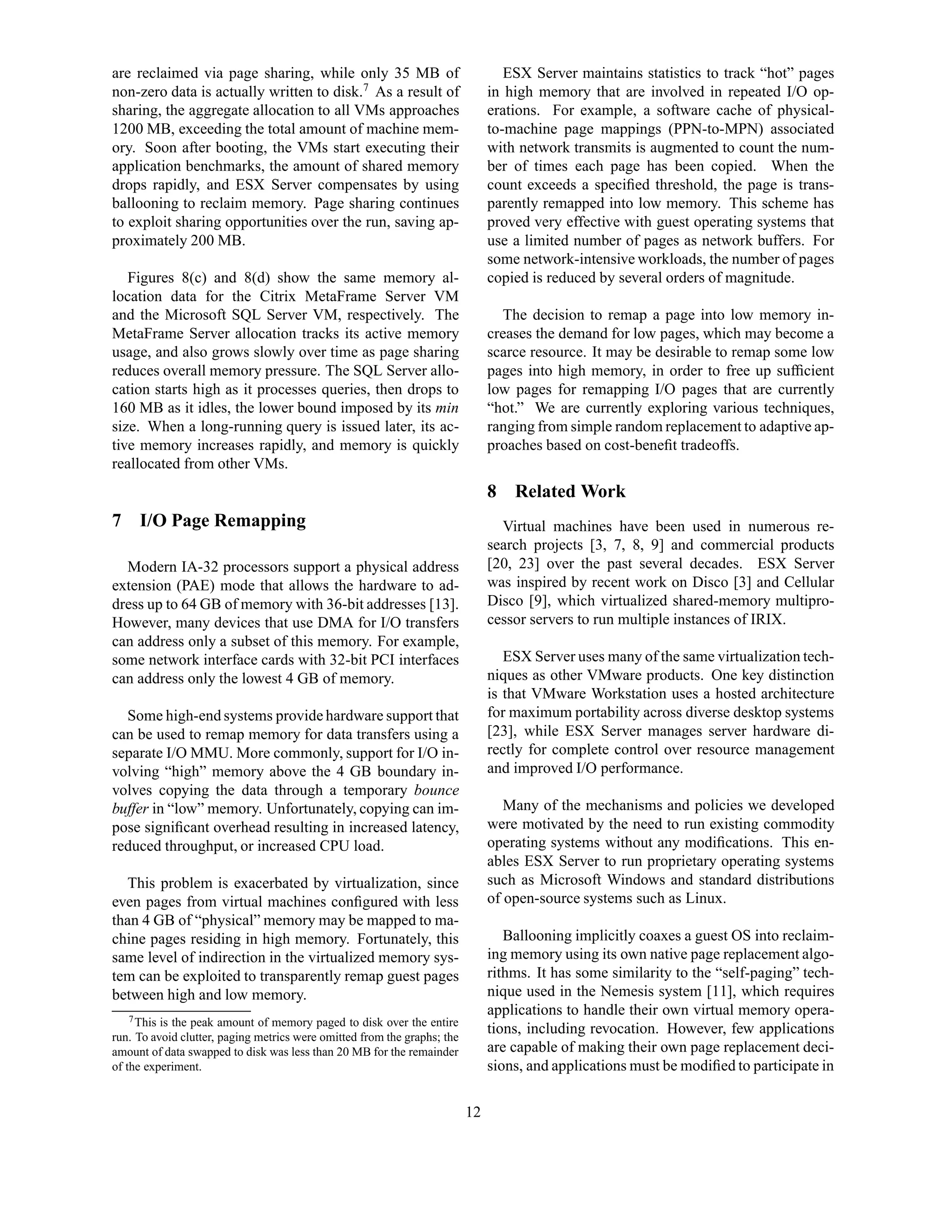 are reclaimed via page sharing, while only 35 MB of                               ESX Server maintains statistics to track “hot” pages
non-zero data is actually written to disk.7 As a result of                     in high memory that are involved in repeated I/O op-
sharing, the aggregate allocation to all VMs approaches                        erations. For example, a software cache of physical-
1200 MB, exceeding the total amount of machine mem-                            to-machine page mappings (PPN-to-MPN) associated
ory. Soon after booting, the VMs start executing their                         with network transmits is augmented to count the num-
application benchmarks, the amount of shared memory                            ber of times each page has been copied. When the
drops rapidly, and ESX Server compensates by using                             count exceeds a speciﬁed threshold, the page is trans-
ballooning to reclaim memory. Page sharing continues                           parently remapped into low memory. This scheme has
to exploit sharing opportunities over the run, saving ap-                      proved very effective with guest operating systems that
proximately 200 MB.                                                            use a limited number of pages as network buffers. For
                                                                               some network-intensive workloads, the number of pages
   Figures 8(c) and 8(d) show the same memory al-                              copied is reduced by several orders of magnitude.
location data for the Citrix MetaFrame Server VM
and the Microsoft SQL Server VM, respectively. The                               The decision to remap a page into low memory in-
MetaFrame Server allocation tracks its active memory                           creases the demand for low pages, which may become a
usage, and also grows slowly over time as page sharing                         scarce resource. It may be desirable to remap some low
reduces overall memory pressure. The SQL Server allo-                          pages into high memory, in order to free up sufﬁcient
cation starts high as it processes queries, then drops to                      low pages for remapping I/O pages that are currently
160 MB as it idles, the lower bound imposed by its min                         “hot.” We are currently exploring various techniques,
size. When a long-running query is issued later, its ac-                       ranging from simple random replacement to adaptive ap-
tive memory increases rapidly, and memory is quickly                           proaches based on cost-beneﬁt tradeoffs.
reallocated from other VMs.
                                                                               8 Related Work
7 I/O Page Remapping                                                             Virtual machines have been used in numerous re-
                                                                               search projects [3, 7, 8, 9] and commercial products
  Modern IA-32 processors support a physical address                           [20, 23] over the past several decades. ESX Server
extension (PAE) mode that allows the hardware to ad-                           was inspired by recent work on Disco [3] and Cellular
dress up to 64 GB of memory with 36-bit addresses [13].                        Disco [9], which virtualized shared-memory multipro-
However, many devices that use DMA for I/O transfers                           cessor servers to run multiple instances of IRIX.
can address only a subset of this memory. For example,
some network interface cards with 32-bit PCI interfaces                           ESX Server uses many of the same virtualization tech-
can address only the lowest 4 GB of memory.                                    niques as other VMware products. One key distinction
                                                                               is that VMware Workstation uses a hosted architecture
  Some high-end systems provide hardware support that                          for maximum portability across diverse desktop systems
can be used to remap memory for data transfers using a                         [23], while ESX Server manages server hardware di-
separate I/O MMU. More commonly, support for I/O in-                           rectly for complete control over resource management
volving “high” memory above the 4 GB boundary in-                              and improved I/O performance.
volves copying the data through a temporary bounce
buffer in “low” memory. Unfortunately, copying can im-                            Many of the mechanisms and policies we developed
pose signiﬁcant overhead resulting in increased latency,                       were motivated by the need to run existing commodity
reduced throughput, or increased CPU load.                                     operating systems without any modiﬁcations. This en-
                                                                               ables ESX Server to run proprietary operating systems
  This problem is exacerbated by virtualization, since                         such as Microsoft Windows and standard distributions
even pages from virtual machines conﬁgured with less                           of open-source systems such as Linux.
than 4 GB of “physical” memory may be mapped to ma-
chine pages residing in high memory. Fortunately, this                            Ballooning implicitly coaxes a guest OS into reclaim-
same level of indirection in the virtualized memory sys-                       ing memory using its own native page replacement algo-
tem can be exploited to transparently remap guest pages                        rithms. It has some similarity to the “self-paging” tech-
between high and low memory.                                                   nique used in the Nemesis system [11], which requires
    7 This is the peak amount of memory paged to disk over the entire
                                                                               applications to handle their own virtual memory opera-
run. To avoid clutter, paging metrics were omitted from the graphs; the
                                                                               tions, including revocation. However, few applications
amount of data swapped to disk was less than 20 MB for the remainder           are capable of making their own page replacement deci-
of the experiment.                                                             sions, and applications must be modiﬁed to participate in

                                                                          12
 