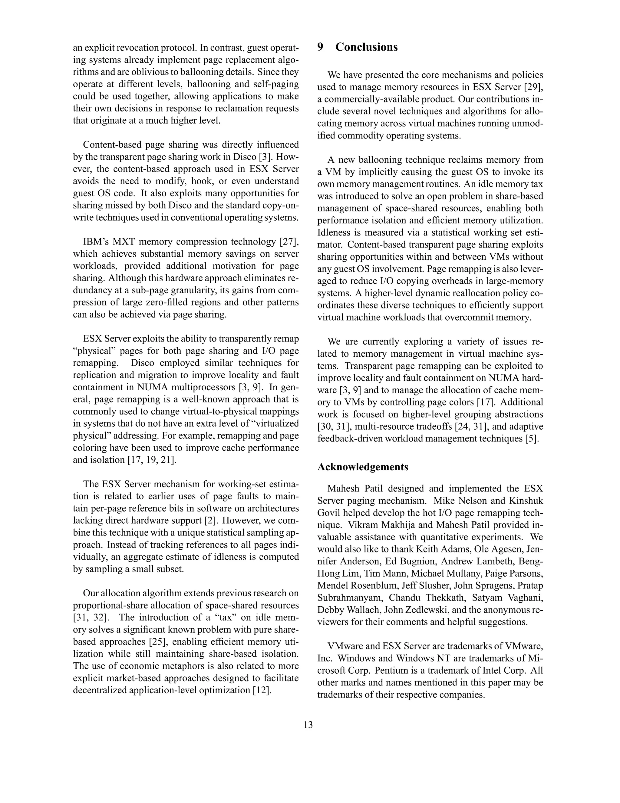 an explicit revocation protocol. In contrast, guest operat-        9 Conclusions
ing systems already implement page replacement algo-
rithms and are oblivious to ballooning details. Since they            We have presented the core mechanisms and policies
operate at different levels, ballooning and self-paging            used to manage memory resources in ESX Server [29],
could be used together, allowing applications to make              a commercially-available product. Our contributions in-
their own decisions in response to reclamation requests            clude several novel techniques and algorithms for allo-
that originate at a much higher level.                             cating memory across virtual machines running unmod-
                                                                   iﬁed commodity operating systems.
  Content-based page sharing was directly inﬂuenced
by the transparent page sharing work in Disco [3]. How-               A new ballooning technique reclaims memory from
ever, the content-based approach used in ESX Server                a VM by implicitly causing the guest OS to invoke its
avoids the need to modify, hook, or even understand                own memory management routines. An idle memory tax
guest OS code. It also exploits many opportunities for             was introduced to solve an open problem in share-based
sharing missed by both Disco and the standard copy-on-             management of space-shared resources, enabling both
write techniques used in conventional operating systems.           performance isolation and efﬁcient memory utilization.
                                                                   Idleness is measured via a statistical working set esti-
  IBM’s MXT memory compression technology [27],                    mator. Content-based transparent page sharing exploits
which achieves substantial memory savings on server                sharing opportunities within and between VMs without
workloads, provided additional motivation for page                 any guest OS involvement. Page remapping is also lever-
sharing. Although this hardware approach eliminates re-            aged to reduce I/O copying overheads in large-memory
dundancy at a sub-page granularity, its gains from com-            systems. A higher-level dynamic reallocation policy co-
pression of large zero-ﬁlled regions and other patterns            ordinates these diverse techniques to efﬁciently support
can also be achieved via page sharing.                             virtual machine workloads that overcommit memory.

   ESX Server exploits the ability to transparently remap             We are currently exploring a variety of issues re-
“physical” pages for both page sharing and I/O page                lated to memory management in virtual machine sys-
remapping. Disco employed similar techniques for                   tems. Transparent page remapping can be exploited to
replication and migration to improve locality and fault            improve locality and fault containment on NUMA hard-
containment in NUMA multiprocessors [3, 9]. In gen-                ware [3, 9] and to manage the allocation of cache mem-
eral, page remapping is a well-known approach that is              ory to VMs by controlling page colors [17]. Additional
commonly used to change virtual-to-physical mappings               work is focused on higher-level grouping abstractions
in systems that do not have an extra level of “virtualized         [30, 31], multi-resource tradeoffs [24, 31], and adaptive
physical” addressing. For example, remapping and page              feedback-driven workload management techniques [5].
coloring have been used to improve cache performance
and isolation [17, 19, 21].
                                                                   Acknowledgements
   The ESX Server mechanism for working-set estima-                   Mahesh Patil designed and implemented the ESX
tion is related to earlier uses of page faults to main-            Server paging mechanism. Mike Nelson and Kinshuk
tain per-page reference bits in software on architectures          Govil helped develop the hot I/O page remapping tech-
lacking direct hardware support [2]. However, we com-              nique. Vikram Makhija and Mahesh Patil provided in-
bine this technique with a unique statistical sampling ap-         valuable assistance with quantitative experiments. We
proach. Instead of tracking references to all pages indi-          would also like to thank Keith Adams, Ole Agesen, Jen-
vidually, an aggregate estimate of idleness is computed            nifer Anderson, Ed Bugnion, Andrew Lambeth, Beng-
by sampling a small subset.                                        Hong Lim, Tim Mann, Michael Mullany, Paige Parsons,
                                                                   Mendel Rosenblum, Jeff Slusher, John Spragens, Pratap
   Our allocation algorithm extends previous research on           Subrahmanyam, Chandu Thekkath, Satyam Vaghani,
proportional-share allocation of space-shared resources            Debby Wallach, John Zedlewski, and the anonymous re-
[31, 32]. The introduction of a “tax” on idle mem-                 viewers for their comments and helpful suggestions.
ory solves a signiﬁcant known problem with pure share-
based approaches [25], enabling efﬁcient memory uti-                  VMware and ESX Server are trademarks of VMware,
lization while still maintaining share-based isolation.            Inc. Windows and Windows NT are trademarks of Mi-
The use of economic metaphors is also related to more              crosoft Corp. Pentium is a trademark of Intel Corp. All
explicit market-based approaches designed to facilitate            other marks and names mentioned in this paper may be
decentralized application-level optimization [12].                 trademarks of their respective companies.

                                                              13
 