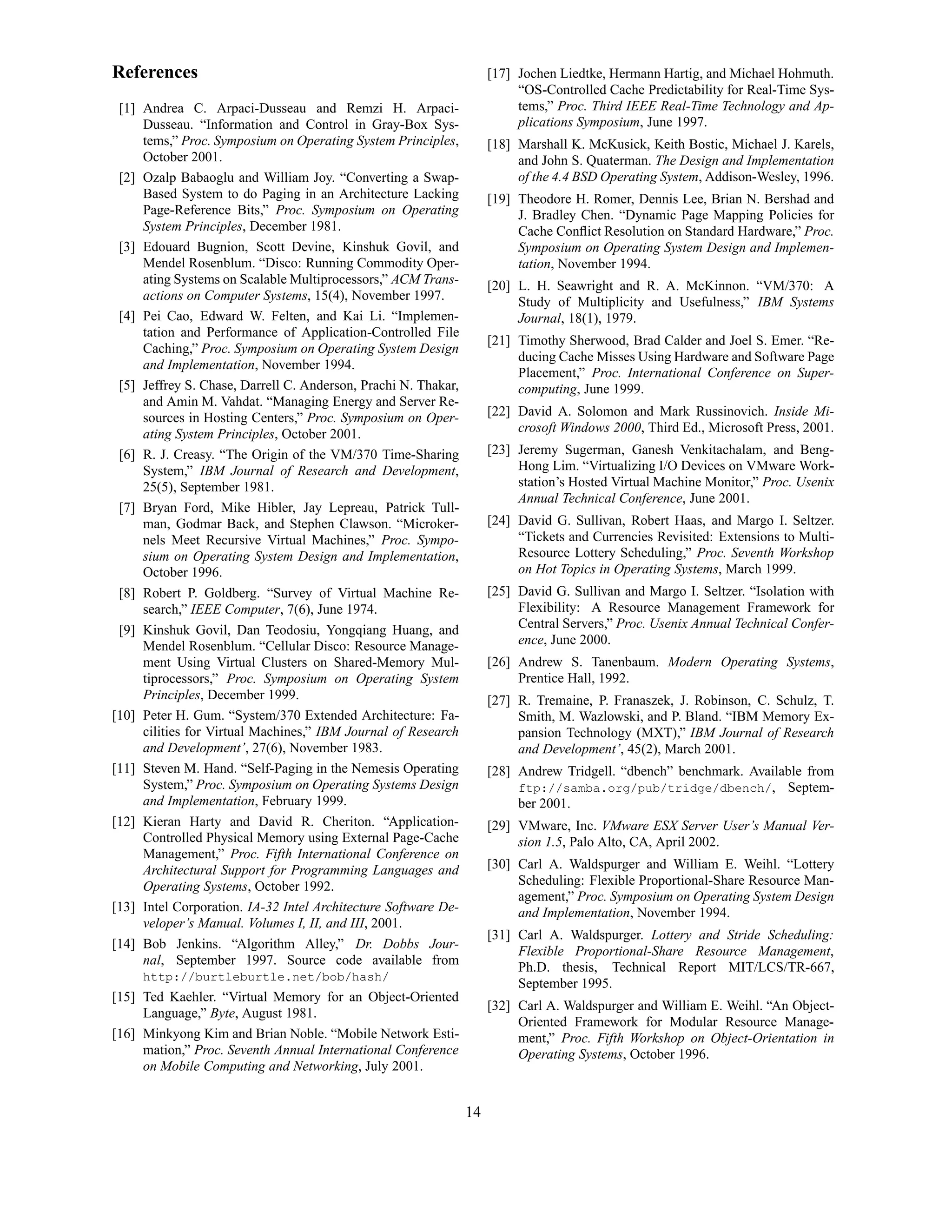 References                                                           [17] Jochen Liedtke, Hermann Hartig, and Michael Hohmuth.
                                                                          “OS-Controlled Cache Predictability for Real-Time Sys-
 [1] Andrea C. Arpaci-Dusseau and Remzi H. Arpaci-                        tems,” Proc. Third IEEE Real-Time Technology and Ap-
     Dusseau. “Information and Control in Gray-Box Sys-                   plications Symposium, June 1997.
     tems,” Proc. Symposium on Operating System Principles,          [18] Marshall K. McKusick, Keith Bostic, Michael J. Karels,
     October 2001.                                                        and John S. Quaterman. The Design and Implementation
 [2] Ozalp Babaoglu and William Joy. “Converting a Swap-                  of the 4.4 BSD Operating System, Addison-Wesley, 1996.
     Based System to do Paging in an Architecture Lacking            [19] Theodore H. Romer, Dennis Lee, Brian N. Bershad and
     Page-Reference Bits,” Proc. Symposium on Operating                   J. Bradley Chen. “Dynamic Page Mapping Policies for
     System Principles, December 1981.                                    Cache Conﬂict Resolution on Standard Hardware,” Proc.
 [3] Edouard Bugnion, Scott Devine, Kinshuk Govil, and                    Symposium on Operating System Design and Implemen-
     Mendel Rosenblum. “Disco: Running Commodity Oper-                    tation, November 1994.
     ating Systems on Scalable Multiprocessors,” ACM Trans-          [20] L. H. Seawright and R. A. McKinnon. “VM/370: A
     actions on Computer Systems, 15(4), November 1997.                   Study of Multiplicity and Usefulness,” IBM Systems
 [4] Pei Cao, Edward W. Felten, and Kai Li. “Implemen-                    Journal, 18(1), 1979.
     tation and Performance of Application-Controlled File
                                                                     [21] Timothy Sherwood, Brad Calder and Joel S. Emer. “Re-
     Caching,” Proc. Symposium on Operating System Design
                                                                          ducing Cache Misses Using Hardware and Software Page
     and Implementation, November 1994.
                                                                          Placement,” Proc. International Conference on Super-
 [5] Jeffrey S. Chase, Darrell C. Anderson, Prachi N. Thakar,             computing, June 1999.
     and Amin M. Vahdat. “Managing Energy and Server Re-
     sources in Hosting Centers,” Proc. Symposium on Oper-           [22] David A. Solomon and Mark Russinovich. Inside Mi-
     ating System Principles, October 2001.                               crosoft Windows 2000, Third Ed., Microsoft Press, 2001.
 [6] R. J. Creasy. “The Origin of the VM/370 Time-Sharing            [23] Jeremy Sugerman, Ganesh Venkitachalam, and Beng-
     System,” IBM Journal of Research and Development,                    Hong Lim. “Virtualizing I/O Devices on VMware Work-
     25(5), September 1981.                                               station’s Hosted Virtual Machine Monitor,” Proc. Usenix
                                                                          Annual Technical Conference, June 2001.
 [7] Bryan Ford, Mike Hibler, Jay Lepreau, Patrick Tull-
     man, Godmar Back, and Stephen Clawson. “Microker-               [24] David G. Sullivan, Robert Haas, and Margo I. Seltzer.
     nels Meet Recursive Virtual Machines,” Proc. Sympo-                  “Tickets and Currencies Revisited: Extensions to Multi-
     sium on Operating System Design and Implementation,                  Resource Lottery Scheduling,” Proc. Seventh Workshop
     October 1996.                                                        on Hot Topics in Operating Systems, March 1999.
 [8] Robert P. Goldberg. “Survey of Virtual Machine Re-              [25] David G. Sullivan and Margo I. Seltzer. “Isolation with
     search,” IEEE Computer, 7(6), June 1974.                             Flexibility: A Resource Management Framework for
 [9] Kinshuk Govil, Dan Teodosiu, Yongqiang Huang, and                    Central Servers,” Proc. Usenix Annual Technical Confer-
     Mendel Rosenblum. “Cellular Disco: Resource Manage-                  ence, June 2000.
     ment Using Virtual Clusters on Shared-Memory Mul-               [26] Andrew S. Tanenbaum. Modern Operating Systems,
     tiprocessors,” Proc. Symposium on Operating System                   Prentice Hall, 1992.
     Principles, December 1999.                                      [27] R. Tremaine, P. Franaszek, J. Robinson, C. Schulz, T.
[10] Peter H. Gum. “System/370 Extended Architecture: Fa-                 Smith, M. Wazlowski, and P. Bland. “IBM Memory Ex-
     cilities for Virtual Machines,” IBM Journal of Research              pansion Technology (MXT),” IBM Journal of Research
     and Development’, 27(6), November 1983.                              and Development’, 45(2), March 2001.
[11] Steven M. Hand. “Self-Paging in the Nemesis Operating           [28] Andrew Tridgell. “dbench” benchmark. Available from
     System,” Proc. Symposium on Operating Systems Design                 ftp://samba.org/pub/tridge/dbench/, Septem-
     and Implementation, February 1999.                                   ber 2001.
[12] Kieran Harty and David R. Cheriton. “Application-               [29] VMware, Inc. VMware ESX Server User’s Manual Ver-
     Controlled Physical Memory using External Page-Cache                 sion 1.5, Palo Alto, CA, April 2002.
     Management,” Proc. Fifth International Conference on
     Architectural Support for Programming Languages and             [30] Carl A. Waldspurger and William E. Weihl. “Lottery
     Operating Systems, October 1992.                                     Scheduling: Flexible Proportional-Share Resource Man-
                                                                          agement,” Proc. Symposium on Operating System Design
[13] Intel Corporation. IA-32 Intel Architecture Software De-             and Implementation, November 1994.
     veloper’s Manual. Volumes I, II, and III, 2001.
                                                                     [31] Carl A. Waldspurger. Lottery and Stride Scheduling:
[14] Bob Jenkins. “Algorithm Alley,” Dr. Dobbs Jour-
                                                                          Flexible Proportional-Share Resource Management,
     nal, September 1997. Source code available from
                                                                          Ph.D. thesis, Technical Report MIT/LCS/TR-667,
     http://burtleburtle.net/bob/hash/
                                                                          September 1995.
[15] Ted Kaehler. “Virtual Memory for an Object-Oriented
                                                                     [32] Carl A. Waldspurger and William E. Weihl. “An Object-
     Language,” Byte, August 1981.
                                                                          Oriented Framework for Modular Resource Manage-
[16] Minkyong Kim and Brian Noble. “Mobile Network Esti-                  ment,” Proc. Fifth Workshop on Object-Orientation in
     mation,” Proc. Seventh Annual International Conference               Operating Systems, October 1996.
     on Mobile Computing and Networking, July 2001.


                                                                14
 