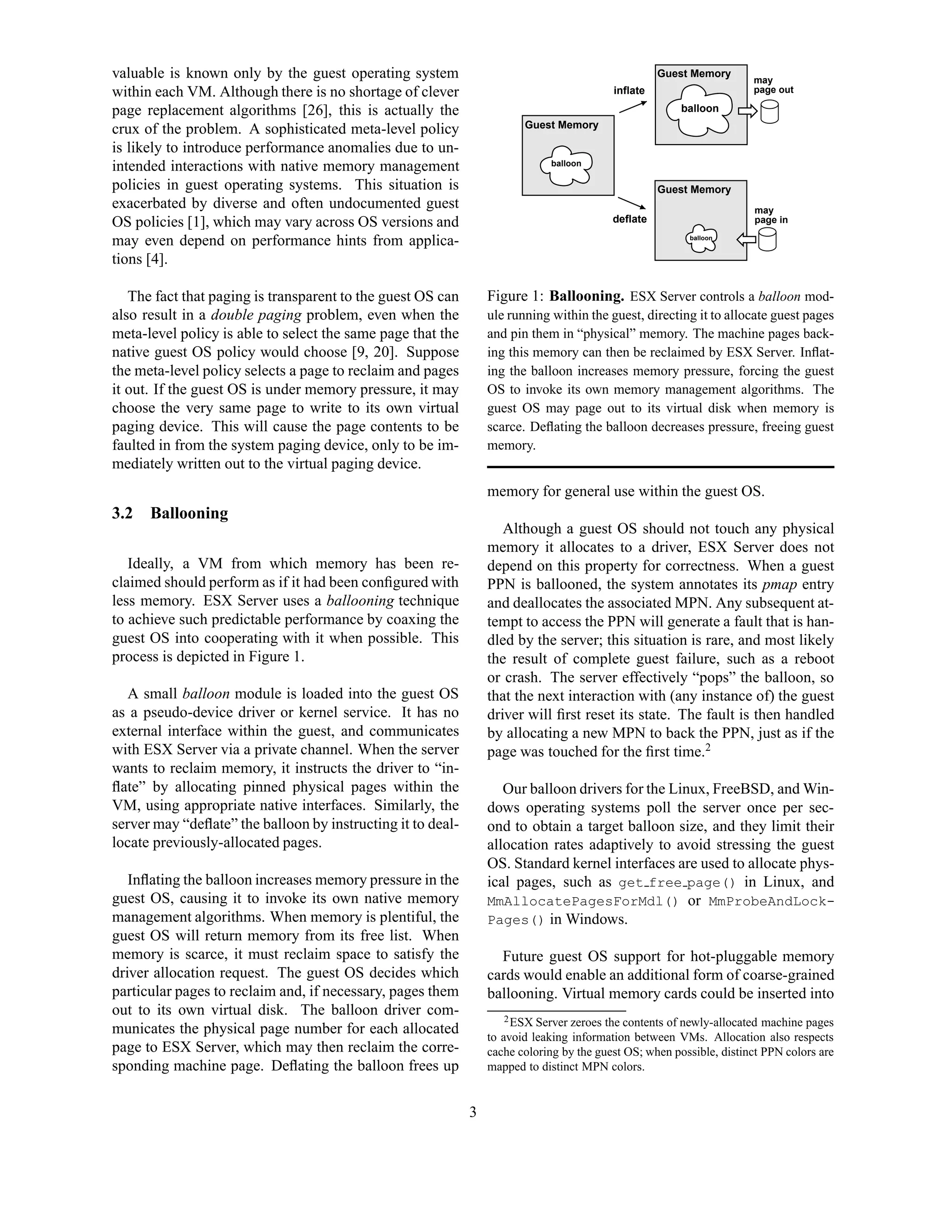 valuable is known only by the guest operating system                                                Guest Memory
                                                                                                                      may
within each VM. Although there is no shortage of clever                                   inflate                     page out
                                                                                                         ......
page replacement algorithms [26], this is actually the                                                  balloon
                                                                                                         ......
                                                                                                          ......
crux of the problem. A sophisticated meta-level policy                  Guest Memory

is likely to introduce performance anomalies due to un-
intended interactions with native memory management                          balloon
                                                                               ....
                                                                               ....

policies in guest operating systems. This situation is                                              Guest Memory
exacerbated by diverse and often undocumented guest                                                                    may
OS policies [1], which may vary across OS versions and                                    deflate                      page in

may even depend on performance hints from applica-                                                       balloon
                                                                                                             .


tions [4].

   The fact that paging is transparent to the guest OS can       Figure 1: Ballooning. ESX Server controls a balloon mod-
also result in a double paging problem, even when the            ule running within the guest, directing it to allocate guest pages
meta-level policy is able to select the same page that the       and pin them in “physical” memory. The machine pages back-
native guest OS policy would choose [9, 20]. Suppose             ing this memory can then be reclaimed by ESX Server. Inﬂat-
the meta-level policy selects a page to reclaim and pages        ing the balloon increases memory pressure, forcing the guest
it out. If the guest OS is under memory pressure, it may         OS to invoke its own memory management algorithms. The
choose the very same page to write to its own virtual            guest OS may page out to its virtual disk when memory is
paging device. This will cause the page contents to be           scarce. Deﬂating the balloon decreases pressure, freeing guest
faulted in from the system paging device, only to be im-         memory.
mediately written out to the virtual paging device.
                                                                 memory for general use within the guest OS.
3.2   Ballooning
                                                                    Although a guest OS should not touch any physical
                                                                 memory it allocates to a driver, ESX Server does not
   Ideally, a VM from which memory has been re-                  depend on this property for correctness. When a guest
claimed should perform as if it had been conﬁgured with          PPN is ballooned, the system annotates its pmap entry
less memory. ESX Server uses a ballooning technique              and deallocates the associated MPN. Any subsequent at-
to achieve such predictable performance by coaxing the           tempt to access the PPN will generate a fault that is han-
guest OS into cooperating with it when possible. This            dled by the server; this situation is rare, and most likely
process is depicted in Figure 1.                                 the result of complete guest failure, such as a reboot
                                                                 or crash. The server effectively “pops” the balloon, so
   A small balloon module is loaded into the guest OS            that the next interaction with (any instance of) the guest
as a pseudo-device driver or kernel service. It has no           driver will ﬁrst reset its state. The fault is then handled
external interface within the guest, and communicates            by allocating a new MPN to back the PPN, just as if the
with ESX Server via a private channel. When the server           page was touched for the ﬁrst time.2
wants to reclaim memory, it instructs the driver to “in-
ﬂate” by allocating pinned physical pages within the                Our balloon drivers for the Linux, FreeBSD, and Win-
VM, using appropriate native interfaces. Similarly, the          dows operating systems poll the server once per sec-
server may “deﬂate” the balloon by instructing it to deal-       ond to obtain a target balloon size, and they limit their
locate previously-allocated pages.                               allocation rates adaptively to avoid stressing the guest
                                                                 OS. Standard kernel interfaces are used to allocate phys-
   Inﬂating the balloon increases memory pressure in the         ical pages, such as get free page() in Linux, and
guest OS, causing it to invoke its own native memory             MmAllocatePagesForMdl() or MmProbeAndLock-
management algorithms. When memory is plentiful, the             Pages() in Windows.
guest OS will return memory from its free list. When
memory is scarce, it must reclaim space to satisfy the             Future guest OS support for hot-pluggable memory
driver allocation request. The guest OS decides which            cards would enable an additional form of coarse-grained
particular pages to reclaim and, if necessary, pages them        ballooning. Virtual memory cards could be inserted into
out to its own virtual disk. The balloon driver com-                 2 ESX Server zeroes the contents of newly-allocated machine pages
municates the physical page number for each allocated            to avoid leaking information between VMs. Allocation also respects
page to ESX Server, which may then reclaim the corre-            cache coloring by the guest OS; when possible, distinct PPN colors are
sponding machine page. Deﬂating the balloon frees up             mapped to distinct MPN colors.


                                                             3
 
