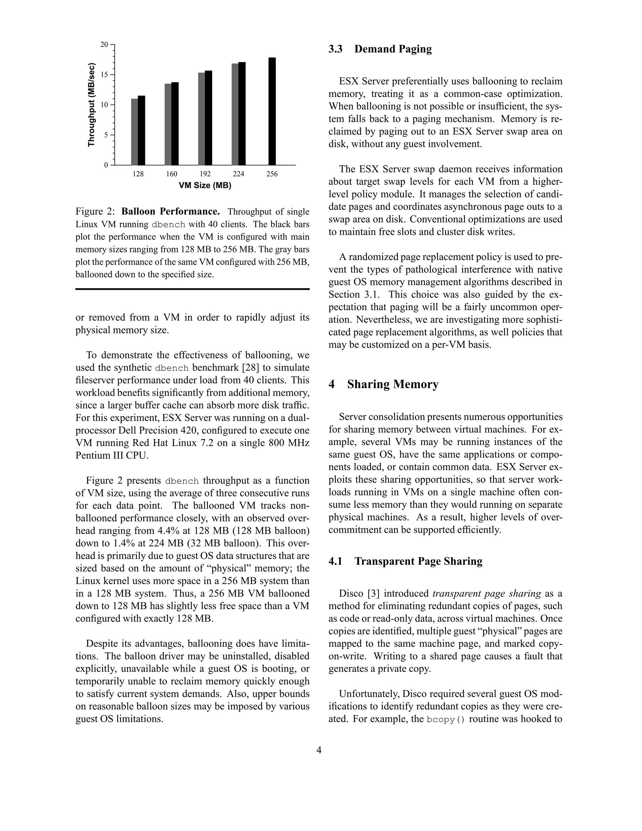 20
                                                                         3.3   Demand Paging


   Throughput (MB/sec)
                         15
                                                                            ESX Server preferentially uses ballooning to reclaim
                                                                         memory, treating it as a common-case optimization.
                         10                                              When ballooning is not possible or insufﬁcient, the sys-
                                                                         tem falls back to a paging mechanism. Memory is re-
                         5                                               claimed by paging out to an ESX Server swap area on
                                                                         disk, without any guest involvement.
                         0
                              128   160       192        224   256
                                                                            The ESX Server swap daemon receives information
                                          VM Size (MB)                   about target swap levels for each VM from a higher-
                                                                         level policy module. It manages the selection of candi-
Figure 2: Balloon Performance. Throughput of single                      date pages and coordinates asynchronous page outs to a
Linux VM running dbench with 40 clients. The black bars
                                                                         swap area on disk. Conventional optimizations are used
plot the performance when the VM is conﬁgured with main                  to maintain free slots and cluster disk writes.
memory sizes ranging from 128 MB to 256 MB. The gray bars
plot the performance of the same VM conﬁgured with 256 MB,
                                                                            A randomized page replacement policy is used to pre-
ballooned down to the speciﬁed size.                                     vent the types of pathological interference with native
                                                                         guest OS memory management algorithms described in
                                                                         Section 3.1. This choice was also guided by the ex-
                                                                         pectation that paging will be a fairly uncommon oper-
or removed from a VM in order to rapidly adjust its                      ation. Nevertheless, we are investigating more sophisti-
physical memory size.                                                    cated page replacement algorithms, as well policies that
                                                                         may be customized on a per-VM basis.
   To demonstrate the effectiveness of ballooning, we
used the synthetic dbench benchmark [28] to simulate
ﬁleserver performance under load from 40 clients. This                   4 Sharing Memory
workload beneﬁts signiﬁcantly from additional memory,
since a larger buffer cache can absorb more disk trafﬁc.
For this experiment, ESX Server was running on a dual-                     Server consolidation presents numerous opportunities
processor Dell Precision 420, conﬁgured to execute one                   for sharing memory between virtual machines. For ex-
VM running Red Hat Linux 7.2 on a single 800 MHz                         ample, several VMs may be running instances of the
Pentium III CPU.                                                         same guest OS, have the same applications or compo-
                                                                         nents loaded, or contain common data. ESX Server ex-
   Figure 2 presents dbench throughput as a function                     ploits these sharing opportunities, so that server work-
of VM size, using the average of three consecutive runs                  loads running in VMs on a single machine often con-
for each data point. The ballooned VM tracks non-                        sume less memory than they would running on separate
ballooned performance closely, with an observed over-                    physical machines. As a result, higher levels of over-
head ranging from 4.4% at 128 MB (128 MB balloon)                        commitment can be supported efﬁciently.
down to 1.4% at 224 MB (32 MB balloon). This over-
head is primarily due to guest OS data structures that are
                                                                         4.1   Transparent Page Sharing
sized based on the amount of “physical” memory; the
Linux kernel uses more space in a 256 MB system than
in a 128 MB system. Thus, a 256 MB VM ballooned                             Disco [3] introduced transparent page sharing as a
down to 128 MB has slightly less free space than a VM                    method for eliminating redundant copies of pages, such
conﬁgured with exactly 128 MB.                                           as code or read-only data, across virtual machines. Once
                                                                         copies are identiﬁed, multiple guest “physical” pages are
   Despite its advantages, ballooning does have limita-                  mapped to the same machine page, and marked copy-
tions. The balloon driver may be uninstalled, disabled                   on-write. Writing to a shared page causes a fault that
explicitly, unavailable while a guest OS is booting, or                  generates a private copy.
temporarily unable to reclaim memory quickly enough
to satisfy current system demands. Also, upper bounds                       Unfortunately, Disco required several guest OS mod-
on reasonable balloon sizes may be imposed by various                    iﬁcations to identify redundant copies as they were cre-
guest OS limitations.                                                    ated. For example, the bcopy() routine was hooked to

                                                                     4
 