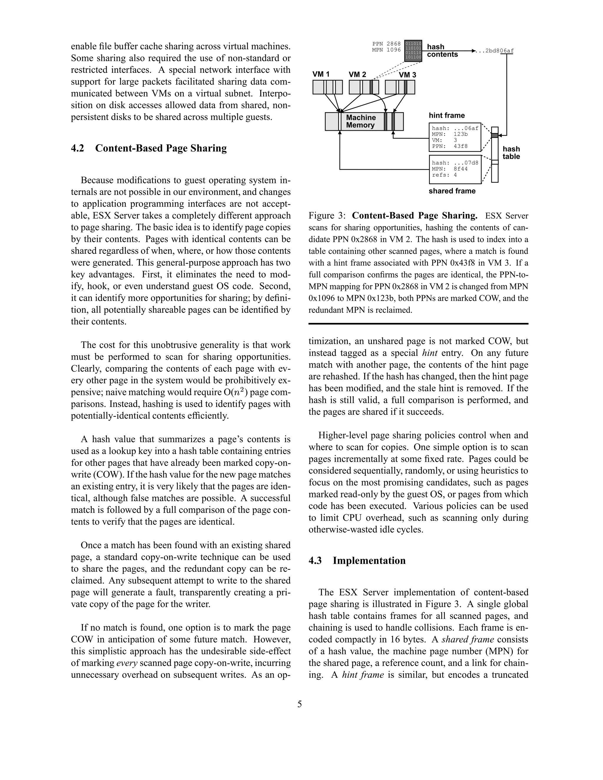 PPN 2868   011010
enable ﬁle buffer cache sharing across virtual machines.                              MPN 1096   110101
                                                                                                 010110
                                                                                                          hash          ...2bd806af
                                                                                                          contents
Some sharing also required the use of non-standard or                                            101100


restricted interfaces. A special network interface with              VM 1      VM 2          VM 3
support for large packets facilitated sharing data com-
municated between VMs on a virtual subnet. Interpo-
sition on disk accesses allowed data from shared, non-
persistent disks to be shared across multiple guests.                         Machine                     hint frame
                                                                              Memory                       hash:   ...06af
                                                                                                           MPN:    123b
                                                                                                           VM:     3
                                                                                                           PPN:    43f8
4.2   Content-Based Page Sharing                                                                                               hash
                                                                                                                               table
                                                                                                           hash: ...07d8
                                                                                                           MPN: 8f44
                                                                                                           refs: 4
   Because modiﬁcations to guest operating system in-
ternals are not possible in our environment, and changes                                                  shared frame
to application programming interfaces are not accept-
able, ESX Server takes a completely different approach              Figure 3: Content-Based Page Sharing. ESX Server
to page sharing. The basic idea is to identify page copies          scans for sharing opportunities, hashing the contents of can-
by their contents. Pages with identical contents can be             didate PPN 0x2868 in VM 2. The hash is used to index into a
shared regardless of when, where, or how those contents             table containing other scanned pages, where a match is found
were generated. This general-purpose approach has two               with a hint frame associated with PPN 0x43f8 in VM 3. If a
key advantages. First, it eliminates the need to mod-               full comparison conﬁrms the pages are identical, the PPN-to-
ify, hook, or even understand guest OS code. Second,                MPN mapping for PPN 0x2868 in VM 2 is changed from MPN
it can identify more opportunities for sharing; by deﬁni-           0x1096 to MPN 0x123b, both PPNs are marked COW, and the
tion, all potentially shareable pages can be identiﬁed by           redundant MPN is reclaimed.
their contents.

  The cost for this unobtrusive generality is that work             timization, an unshared page is not marked COW, but
must be performed to scan for sharing opportunities.                instead tagged as a special hint entry. On any future
Clearly, comparing the contents of each page with ev-               match with another page, the contents of the hint page
ery other page in the system would be prohibitively ex-             are rehashed. If the hash has changed, then the hint page
                                             ¡ ¢ 
pensive; naive matching would require O( ) page com-                has been modiﬁed, and the stale hint is removed. If the
parisons. Instead, hashing is used to identify pages with           hash is still valid, a full comparison is performed, and
potentially-identical contents efﬁciently.                          the pages are shared if it succeeds.

   A hash value that summarizes a page’s contents is                   Higher-level page sharing policies control when and
used as a lookup key into a hash table containing entries           where to scan for copies. One simple option is to scan
for other pages that have already been marked copy-on-              pages incrementally at some ﬁxed rate. Pages could be
write (COW). If the hash value for the new page matches             considered sequentially, randomly, or using heuristics to
an existing entry, it is very likely that the pages are iden-       focus on the most promising candidates, such as pages
tical, although false matches are possible. A successful            marked read-only by the guest OS, or pages from which
match is followed by a full comparison of the page con-             code has been executed. Various policies can be used
tents to verify that the pages are identical.                       to limit CPU overhead, such as scanning only during
                                                                    otherwise-wasted idle cycles.
   Once a match has been found with an existing shared
page, a standard copy-on-write technique can be used                4.3     Implementation
to share the pages, and the redundant copy can be re-
claimed. Any subsequent attempt to write to the shared
page will generate a fault, transparently creating a pri-             The ESX Server implementation of content-based
vate copy of the page for the writer.                               page sharing is illustrated in Figure 3. A single global
                                                                    hash table contains frames for all scanned pages, and
   If no match is found, one option is to mark the page             chaining is used to handle collisions. Each frame is en-
COW in anticipation of some future match. However,                  coded compactly in 16 bytes. A shared frame consists
this simplistic approach has the undesirable side-effect            of a hash value, the machine page number (MPN) for
of marking every scanned page copy-on-write, incurring              the shared page, a reference count, and a link for chain-
unnecessary overhead on subsequent writes. As an op-                ing. A hint frame is similar, but encodes a truncated

                                                                5
 