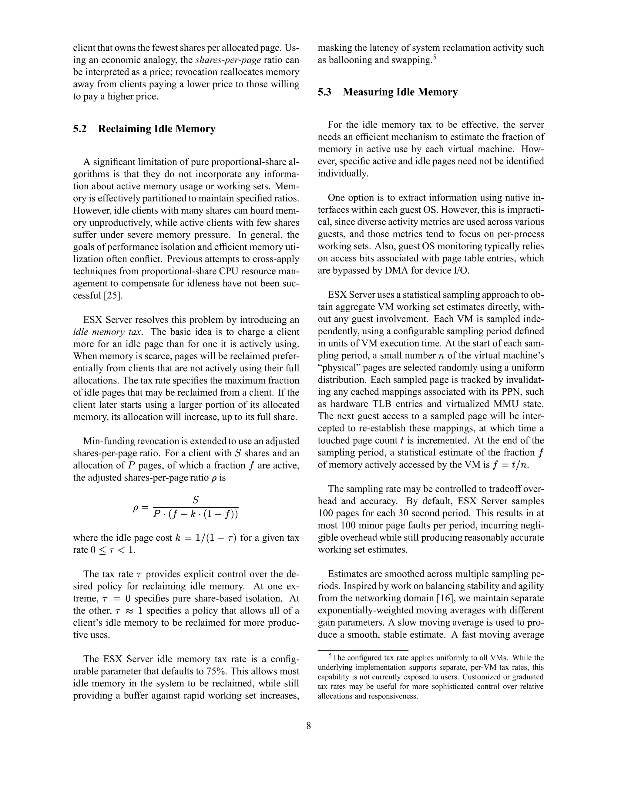 client that owns the fewest shares per allocated page. Us-           masking the latency of system reclamation activity such
ing an economic analogy, the shares-per-page ratio can               as ballooning and swapping.5
be interpreted as a price; revocation reallocates memory
away from clients paying a lower price to those willing
to pay a higher price.                                               5.3    Measuring Idle Memory


5.2    Reclaiming Idle Memory                                          For the idle memory tax to be effective, the server
                                                                     needs an efﬁcient mechanism to estimate the fraction of
                                                                     memory in active use by each virtual machine. How-
   A signiﬁcant limitation of pure proportional-share al-            ever, speciﬁc active and idle pages need not be identiﬁed
gorithms is that they do not incorporate any informa-                individually.
tion about active memory usage or working sets. Mem-
ory is effectively partitioned to maintain speciﬁed ratios.             One option is to extract information using native in-
However, idle clients with many shares can hoard mem-                terfaces within each guest OS. However, this is impracti-
ory unproductively, while active clients with few shares             cal, since diverse activity metrics are used across various
suffer under severe memory pressure. In general, the                 guests, and those metrics tend to focus on per-process
goals of performance isolation and efﬁcient memory uti-              working sets. Also, guest OS monitoring typically relies
lization often conﬂict. Previous attempts to cross-apply             on access bits associated with page table entries, which
techniques from proportional-share CPU resource man-                 are bypassed by DMA for device I/O.
agement to compensate for idleness have not been suc-
cessful [25].                                                           ESX Server uses a statistical sampling approach to ob-
                                                                     tain aggregate VM working set estimates directly, with-
   ESX Server resolves this problem by introducing an                out any guest involvement. Each VM is sampled inde-
idle memory tax. The basic idea is to charge a client                pendently, using a conﬁgurable sampling period deﬁned
more for an idle page than for one it is actively using.             in units of VM execution time. At the start of each sam-
When memory is scarce, pages will be reclaimed prefer-
                                                                                                          
                                                                     pling period, a small number of the virtual machine’s
entially from clients that are not actively using their full         “physical” pages are selected randomly using a uniform
allocations. The tax rate speciﬁes the maximum fraction              distribution. Each sampled page is tracked by invalidat-
of idle pages that may be reclaimed from a client. If the            ing any cached mappings associated with its PPN, such
client later starts using a larger portion of its allocated          as hardware TLB entries and virtualized MMU state.
memory, its allocation will increase, up to its full share.          The next guest access to a sampled page will be inter-
                                                                     cepted to re-establish these mappings, at which time a
   Min-funding revocation is extended to use an adjusted             touched page count is incremented. At the end of the
                                                                                              B
shares-per-page ratio. For a client with shares and an
                                                                     sampling period, a statistical estimate of the fraction            ¢
allocation of pages, of which a fraction are active,
              ¡                                  ¢                   of memory actively accessed by the VM is             .
                                                                                                                          DC6¢
                                                                                                                          B ¤     
the adjusted shares-per-page ratio is
                                    £
                                                                       The sampling rate may be controlled to tradeoff over-
                                                                     head and accuracy. By default, ESX Server samples
                  !#¢ ¨¦¥¢©§¡ ¥£
                    !    ¨¦ ¤                                     100 pages for each 30 second period. This results in at
                                                                     most 100 minor page faults per period, incurring negli-
where the idle page cost
                    10 )¨('%$
                   !    ¤                  for a given tax       gible overhead while still producing reasonably accurate
rate   764¥2
       5 0 3  .                                                     working set estimates.

   The tax rate provides explicit control over the de-
                  0                                                     Estimates are smoothed across multiple sampling pe-
sired policy for reclaiming idle memory. At one ex-                  riods. Inspired by work on balancing stability and agility
treme,         speciﬁes pure share-based isolation. At
             8§0
            2 ¤                                                      from the networking domain [16], we maintain separate
the other,
         A@0
         9       speciﬁes a policy that allows all of a             exponentially-weighted moving averages with different
client’s idle memory to be reclaimed for more produc-                gain parameters. A slow moving average is used to pro-
tive uses.                                                           duce a smooth, stable estimate. A fast moving average
                                                                         5 The conﬁgured tax rate applies uniformly to all VMs. While the
   The ESX Server idle memory tax rate is a conﬁg-
                                                                     underlying implementation supports separate, per-VM tax rates, this
urable parameter that defaults to 75%. This allows most              capability is not currently exposed to users. Customized or graduated
idle memory in the system to be reclaimed, while still               tax rates may be useful for more sophisticated control over relative
providing a buffer against rapid working set increases,              allocations and responsiveness.


                                                                 8
 