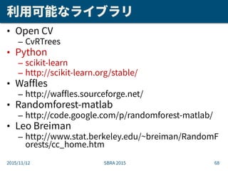 利用可能なライブラリ
• Open CV
– CvRTrees
• Python
– scikit-learn
– http://scikit-learn.org/stable/
• Waffles
– http://waffles.sourc...