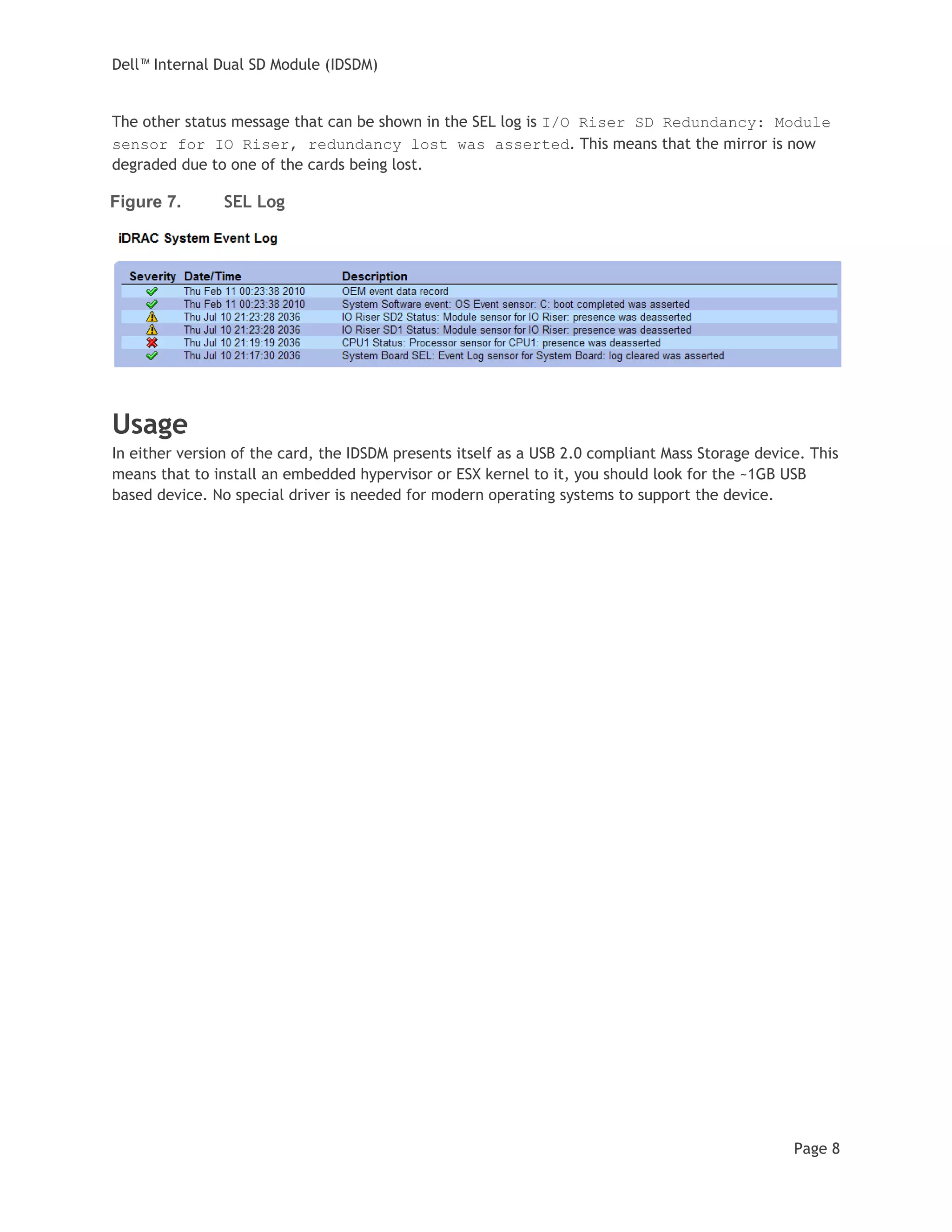 Dell™ Internal Dual SD Module (IDSDM)
Page 8
The other status message that can be shown in the SEL log is I/O Riser SD Redundancy: Module
sensor for IO Riser, redundancy lost was asserted. This means that the mirror is now
degraded due to one of the cards being lost.
Figure 7. SEL Log
Usage
In either version of the card, the IDSDM presents itself as a USB 2.0 compliant Mass Storage device. This
means that to install an embedded hypervisor or ESX kernel to it, you should look for the ~1GB USB
based device. No special driver is needed for modern operating systems to support the device.
 