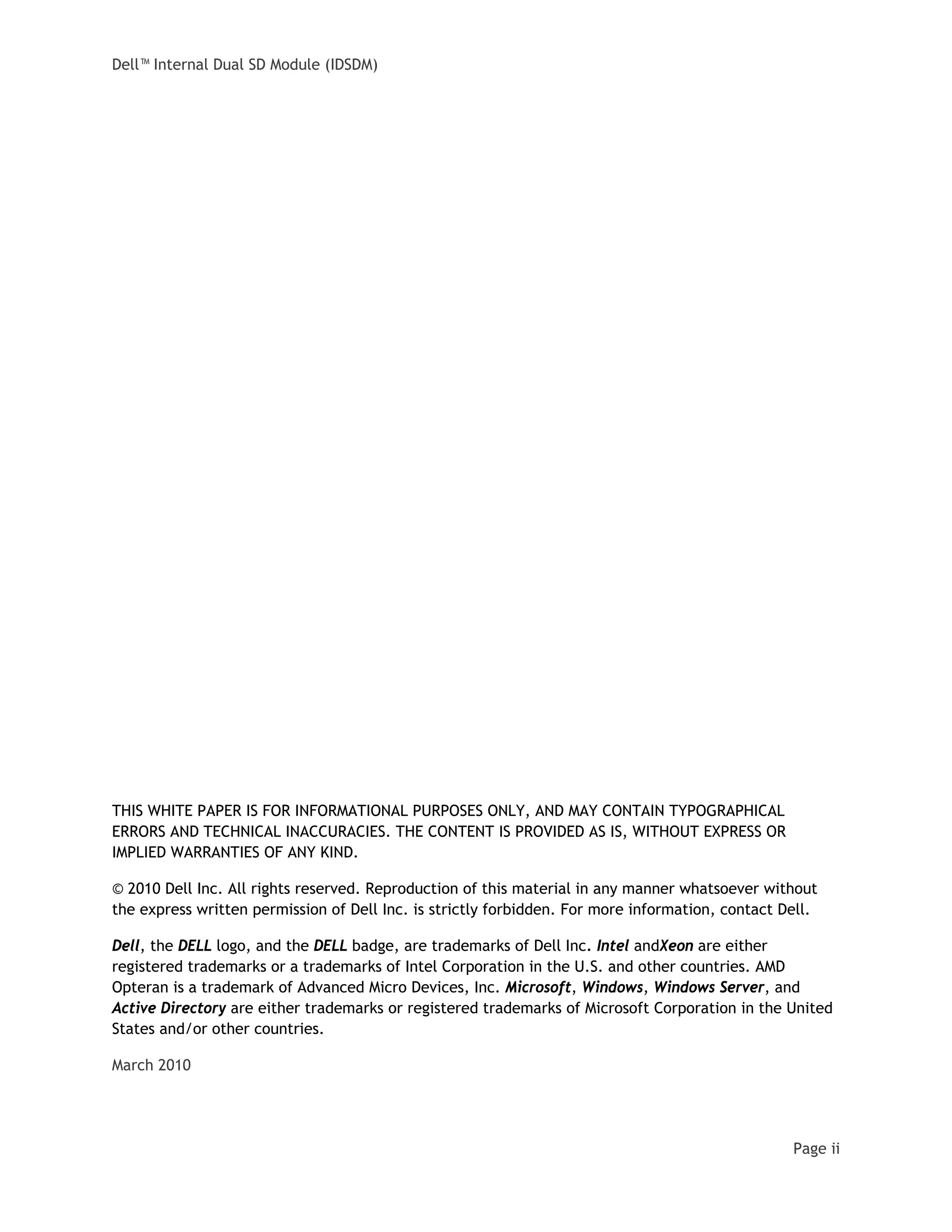 Dell™ Internal Dual SD Module (IDSDM)
Page ii
THIS WHITE PAPER IS FOR INFORMATIONAL PURPOSES ONLY, AND MAY CONTAIN TYPOGRAPHICAL
ERRORS AND TECHNICAL INACCURACIES. THE CONTENT IS PROVIDED AS IS, WITHOUT EXPRESS OR
IMPLIED WARRANTIES OF ANY KIND.
© 2010 Dell Inc. All rights reserved. Reproduction of this material in any manner whatsoever without
the express written permission of Dell Inc. is strictly forbidden. For more information, contact Dell.
Dell, the DELL logo, and the DELL badge, are trademarks of Dell Inc. Intel andXeon are either
registered trademarks or a trademarks of Intel Corporation in the U.S. and other countries. AMD
Opteran is a trademark of Advanced Micro Devices, Inc. Microsoft, Windows, Windows Server, and
Active Directory are either trademarks or registered trademarks of Microsoft Corporation in the United
States and/or other countries.
March 2010
 