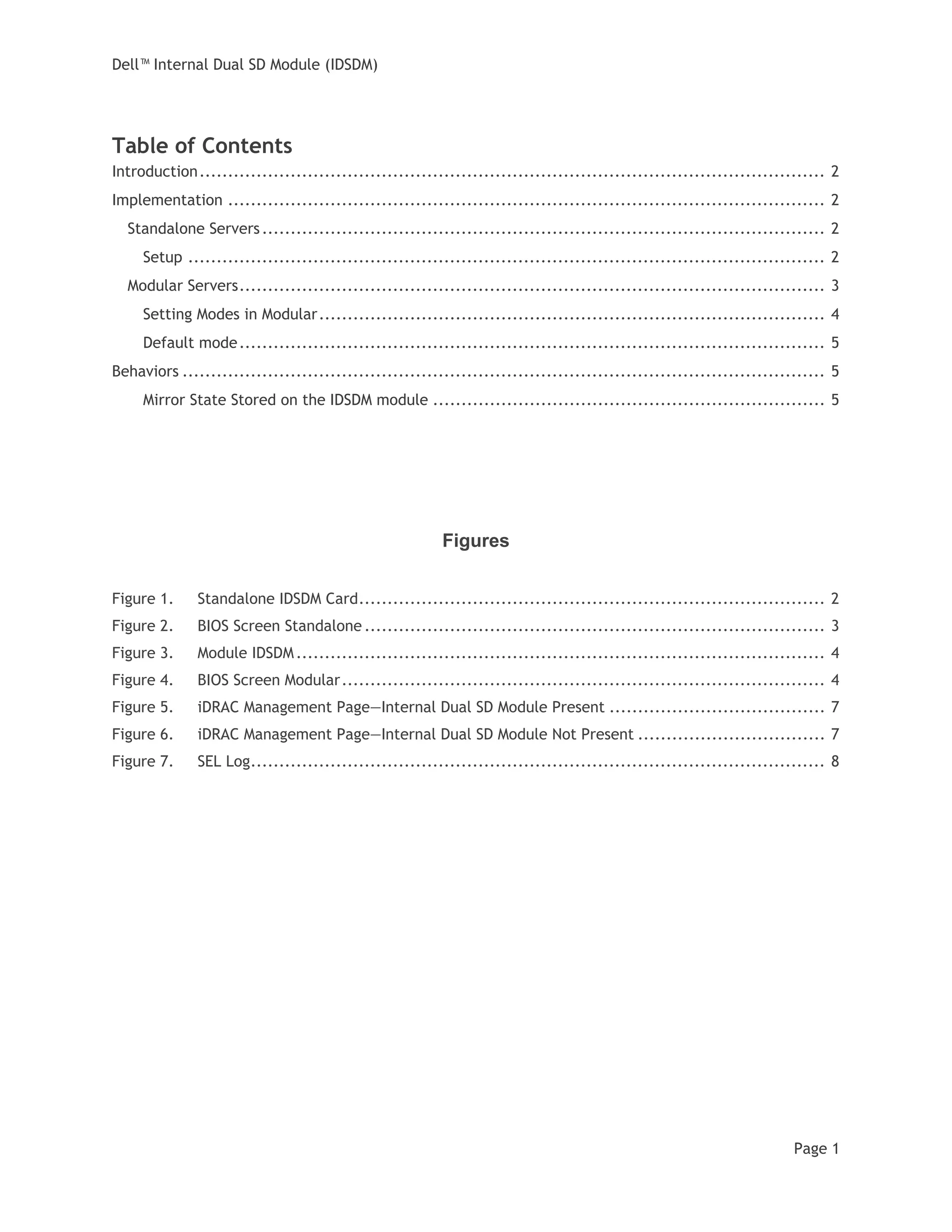 Dell™ Internal Dual SD Module (IDSDM)
Page 1
Table of Contents
Introduction.............................................................................................................. 2
Implementation ......................................................................................................... 2
Standalone Servers................................................................................................... 2
Setup ................................................................................................................ 2
Modular Servers....................................................................................................... 3
Setting Modes in Modular......................................................................................... 4
Default mode....................................................................................................... 5
Behaviors ................................................................................................................. 5
Mirror State Stored on the IDSDM module ..................................................................... 5
Figures
Figure 1. Standalone IDSDM Card.................................................................................. 2
Figure 2. BIOS Screen Standalone ................................................................................. 3
Figure 3. Module IDSDM............................................................................................. 4
Figure 4. BIOS Screen Modular..................................................................................... 4
Figure 5. iDRAC Management Page—Internal Dual SD Module Present ...................................... 7
Figure 6. iDRAC Management Page—Internal Dual SD Module Not Present ................................. 7
Figure 7. SEL Log..................................................................................................... 8
 