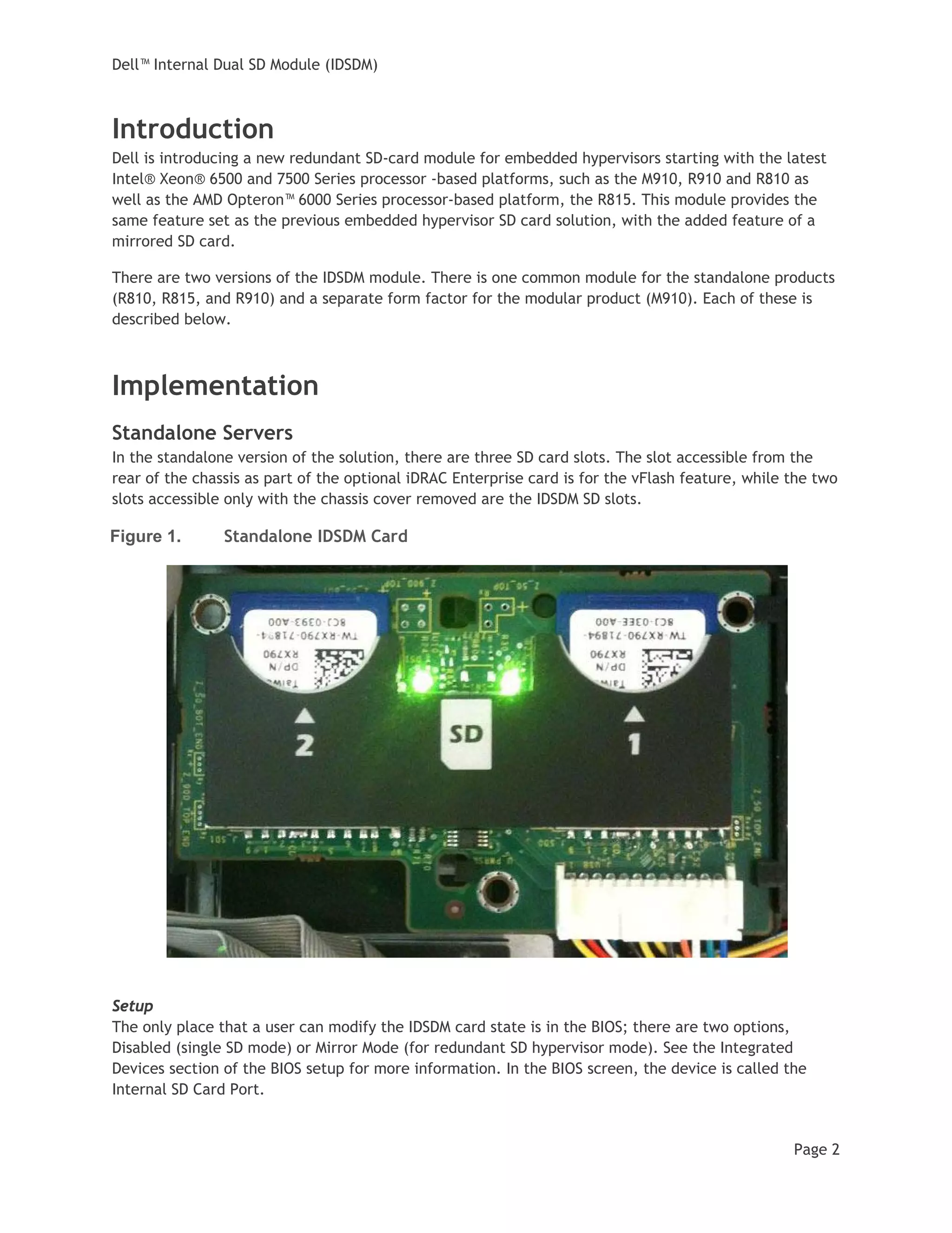 Dell™ Internal Dual SD Module (IDSDM)
Page 2
Introduction
Dell is introducing a new redundant SD-card module for embedded hypervisors starting with the latest
Intel® Xeon® 6500 and 7500 Series processor -based platforms, such as the M910, R910 and R810 as
well as the AMD Opteron™ 6000 Series processor-based platform, the R815. This module provides the
same feature set as the previous embedded hypervisor SD card solution, with the added feature of a
mirrored SD card.
There are two versions of the IDSDM module. There is one common module for the standalone products
(R810, R815, and R910) and a separate form factor for the modular product (M910). Each of these is
described below.
Implementation
Standalone Servers
In the standalone version of the solution, there are three SD card slots. The slot accessible from the
rear of the chassis as part of the optional iDRAC Enterprise card is for the vFlash feature, while the two
slots accessible only with the chassis cover removed are the IDSDM SD slots.
Figure 1. Standalone IDSDM Card
Setup
The only place that a user can modify the IDSDM card state is in the BIOS; there are two options,
Disabled (single SD mode) or Mirror Mode (for redundant SD hypervisor mode). See the Integrated
Devices section of the BIOS setup for more information. In the BIOS screen, the device is called the
Internal SD Card Port.
 