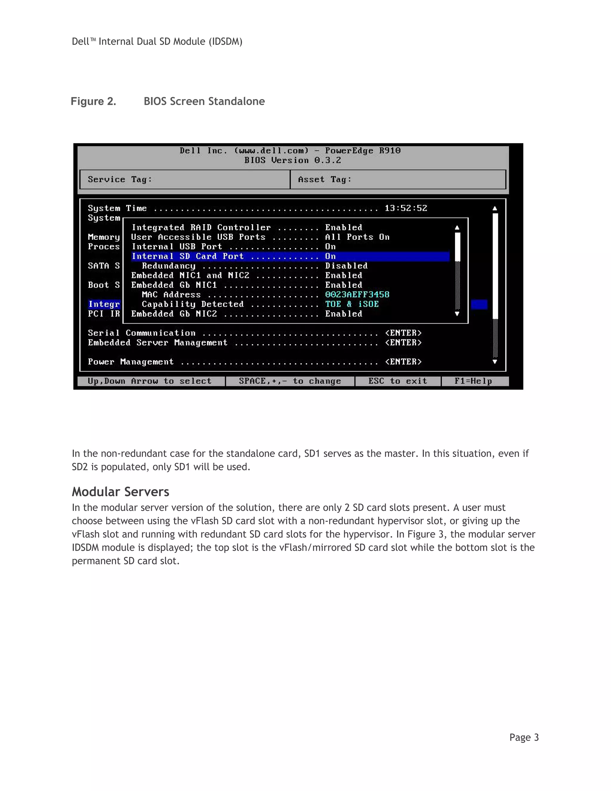 Dell™ Internal Dual SD Module (IDSDM)
Page 3
Figure 2. BIOS Screen Standalone
In the non-redundant case for the standalone card, SD1 serves as the master. In this situation, even if
SD2 is populated, only SD1 will be used.
Modular Servers
In the modular server version of the solution, there are only 2 SD card slots present. A user must
choose between using the vFlash SD card slot with a non-redundant hypervisor slot, or giving up the
vFlash slot and running with redundant SD card slots for the hypervisor. In Figure 3, the modular server
IDSDM module is displayed; the top slot is the vFlash/mirrored SD card slot while the bottom slot is the
permanent SD card slot.
 
