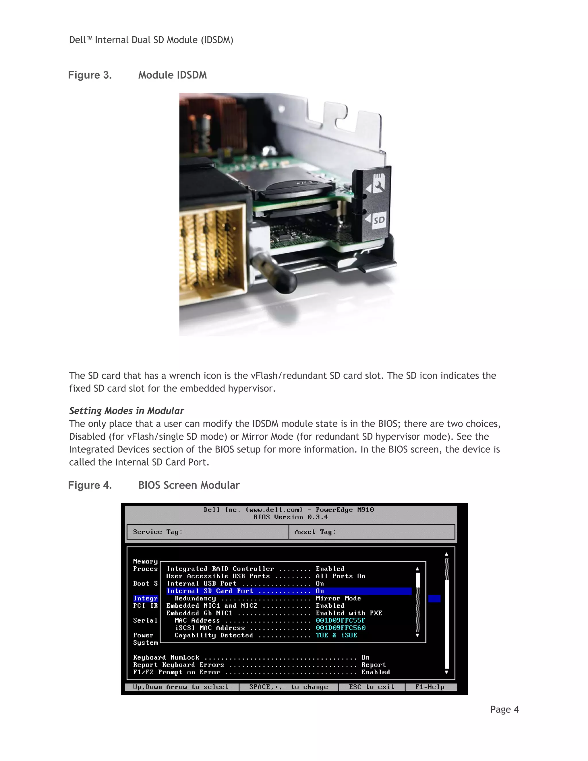 Dell™ Internal Dual SD Module (IDSDM)
Page 4
Figure 3. Module IDSDM
The SD card that has a wrench icon is the vFlash/redundant SD card slot. The SD icon indicates the
fixed SD card slot for the embedded hypervisor.
Setting Modes in Modular
The only place that a user can modify the IDSDM module state is in the BIOS; there are two choices,
Disabled (for vFlash/single SD mode) or Mirror Mode (for redundant SD hypervisor mode). See the
Integrated Devices section of the BIOS setup for more information. In the BIOS screen, the device is
called the Internal SD Card Port.
Figure 4. BIOS Screen Modular
 