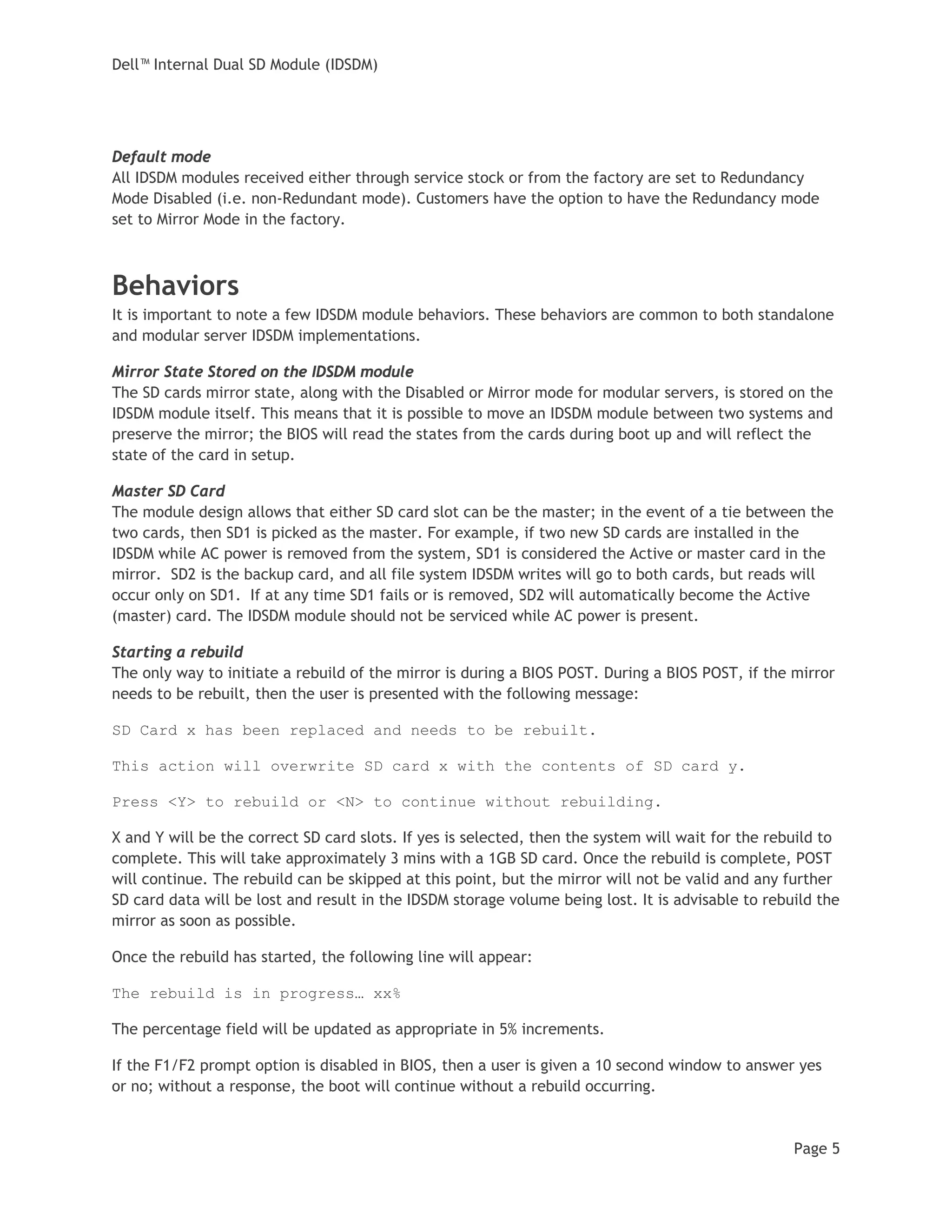 Dell™ Internal Dual SD Module (IDSDM)
Page 5
Default mode
All IDSDM modules received either through service stock or from the factory are set to Redundancy
Mode Disabled (i.e. non-Redundant mode). Customers have the option to have the Redundancy mode
set to Mirror Mode in the factory.
Behaviors
It is important to note a few IDSDM module behaviors. These behaviors are common to both standalone
and modular server IDSDM implementations.
Mirror State Stored on the IDSDM module
The SD cards mirror state, along with the Disabled or Mirror mode for modular servers, is stored on the
IDSDM module itself. This means that it is possible to move an IDSDM module between two systems and
preserve the mirror; the BIOS will read the states from the cards during boot up and will reflect the
state of the card in setup.
Master SD Card
The module design allows that either SD card slot can be the master; in the event of a tie between the
two cards, then SD1 is picked as the master. For example, if two new SD cards are installed in the
IDSDM while AC power is removed from the system, SD1 is considered the Active or master card in the
mirror. SD2 is the backup card, and all file system IDSDM writes will go to both cards, but reads will
occur only on SD1. If at any time SD1 fails or is removed, SD2 will automatically become the Active
(master) card. The IDSDM module should not be serviced while AC power is present.
Starting a rebuild
The only way to initiate a rebuild of the mirror is during a BIOS POST. During a BIOS POST, if the mirror
needs to be rebuilt, then the user is presented with the following message:
SD Card x has been replaced and needs to be rebuilt.
This action will overwrite SD card x with the contents of SD card y.
Press <Y> to rebuild or <N> to continue without rebuilding.
X and Y will be the correct SD card slots. If yes is selected, then the system will wait for the rebuild to
complete. This will take approximately 3 mins with a 1GB SD card. Once the rebuild is complete, POST
will continue. The rebuild can be skipped at this point, but the mirror will not be valid and any further
SD card data will be lost and result in the IDSDM storage volume being lost. It is advisable to rebuild the
mirror as soon as possible.
Once the rebuild has started, the following line will appear:
The rebuild is in progress… xx%
The percentage field will be updated as appropriate in 5% increments.
If the F1/F2 prompt option is disabled in BIOS, then a user is given a 10 second window to answer yes
or no; without a response, the boot will continue without a rebuild occurring.
 