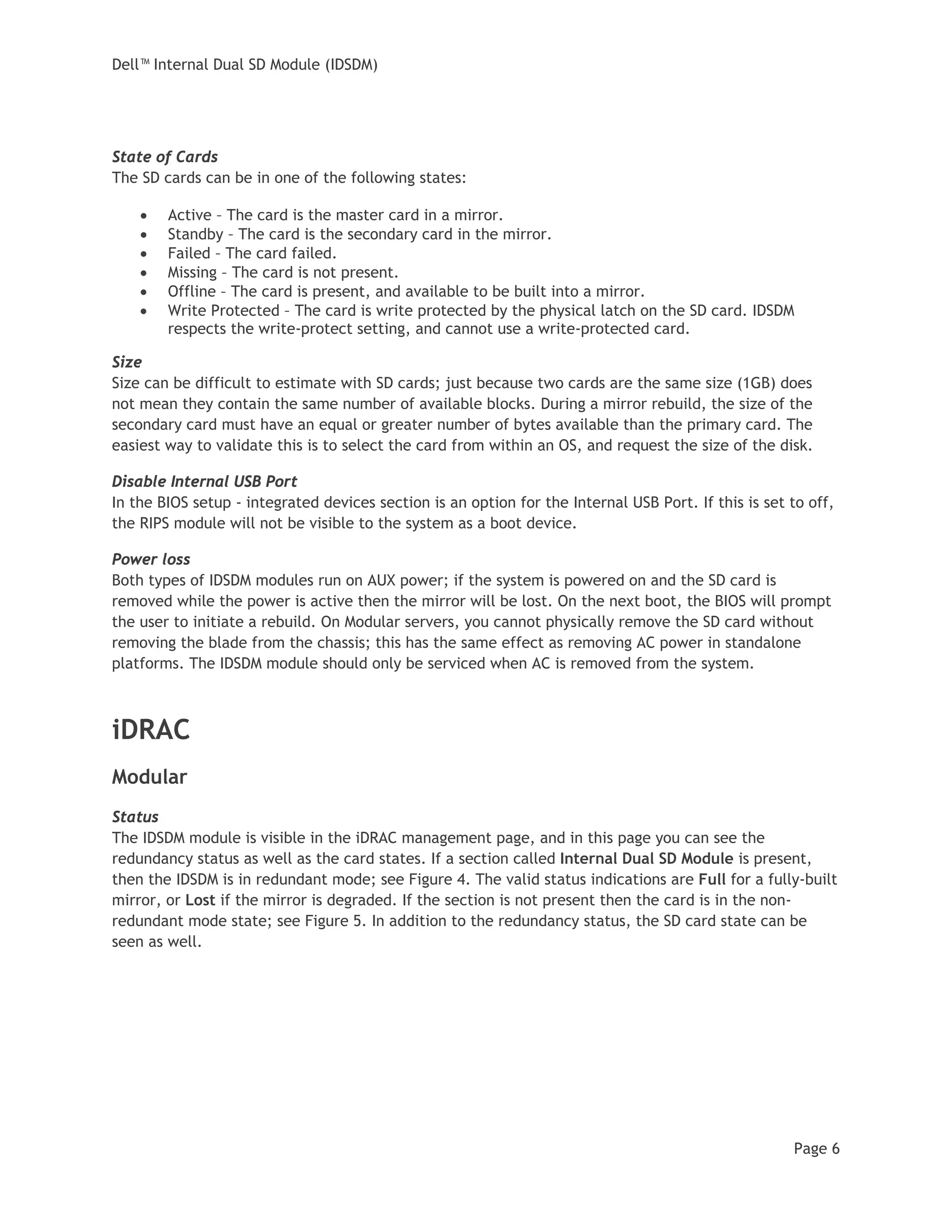 Dell™ Internal Dual SD Module (IDSDM)
Page 6
State of Cards
The SD cards can be in one of the following states:
• Active – The card is the master card in a mirror.
• Standby – The card is the secondary card in the mirror.
• Failed – The card failed.
• Missing – The card is not present.
• Offline – The card is present, and available to be built into a mirror.
• Write Protected – The card is write protected by the physical latch on the SD card. IDSDM
respects the write-protect setting, and cannot use a write-protected card.
Size
Size can be difficult to estimate with SD cards; just because two cards are the same size (1GB) does
not mean they contain the same number of available blocks. During a mirror rebuild, the size of the
secondary card must have an equal or greater number of bytes available than the primary card. The
easiest way to validate this is to select the card from within an OS, and request the size of the disk.
Disable Internal USB Port
In the BIOS setup - integrated devices section is an option for the Internal USB Port. If this is set to off,
the RIPS module will not be visible to the system as a boot device.
Power loss
Both types of IDSDM modules run on AUX power; if the system is powered on and the SD card is
removed while the power is active then the mirror will be lost. On the next boot, the BIOS will prompt
the user to initiate a rebuild. On Modular servers, you cannot physically remove the SD card without
removing the blade from the chassis; this has the same effect as removing AC power in standalone
platforms. The IDSDM module should only be serviced when AC is removed from the system.
iDRAC
Modular
Status
The IDSDM module is visible in the iDRAC management page, and in this page you can see the
redundancy status as well as the card states. If a section called Internal Dual SD Module is present,
then the IDSDM is in redundant mode; see Figure 4. The valid status indications are Full for a fully-built
mirror, or Lost if the mirror is degraded. If the section is not present then the card is in the non-
redundant mode state; see Figure 5. In addition to the redundancy status, the SD card state can be
seen as well.
 