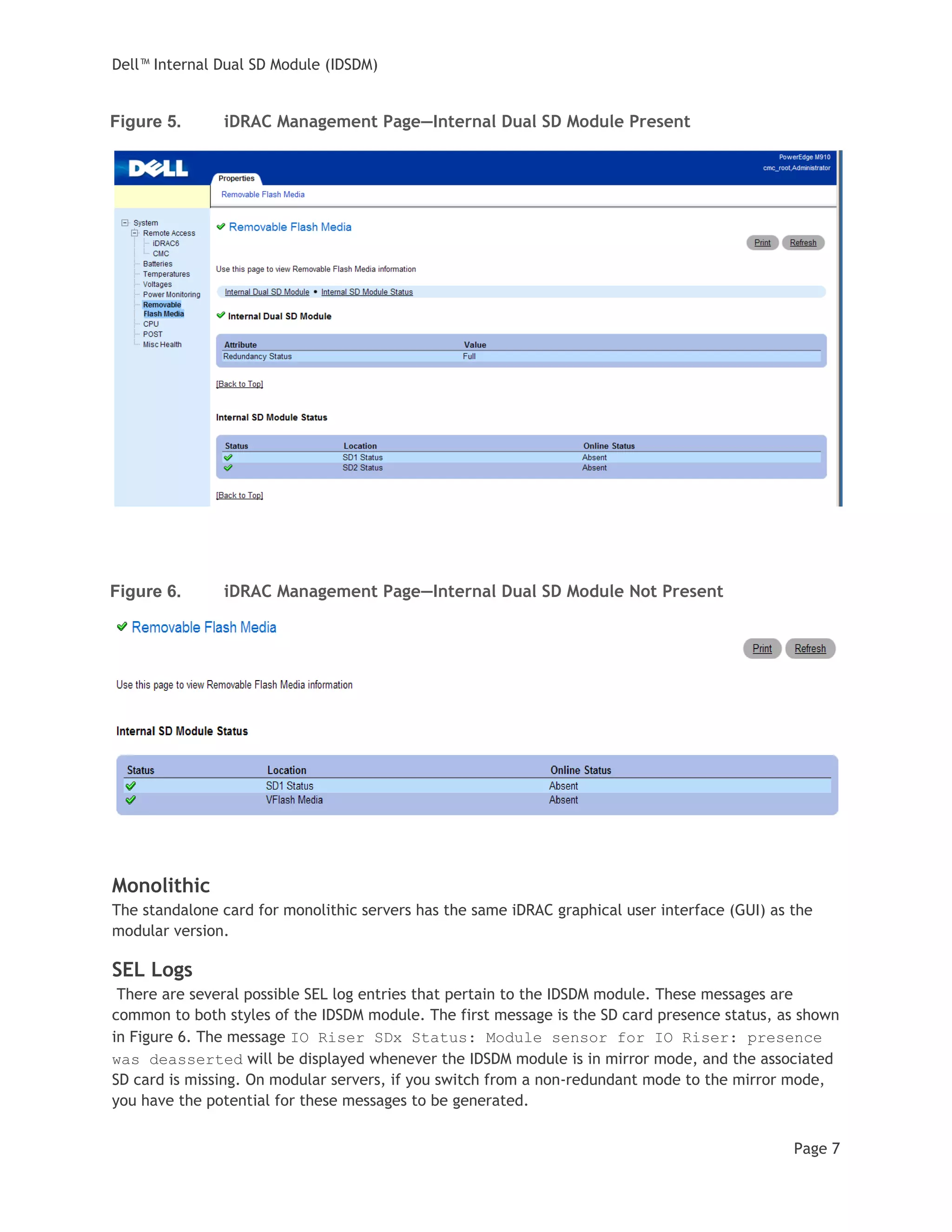 Dell™ Internal Dual SD Module (IDSDM)
Page 7
Figure 5. iDRAC Management Page—Internal Dual SD Module Present
Figure 6. iDRAC Management Page—Internal Dual SD Module Not Present
Monolithic
The standalone card for monolithic servers has the same iDRAC graphical user interface (GUI) as the
modular version.
SEL Logs
There are several possible SEL log entries that pertain to the IDSDM module. These messages are
common to both styles of the IDSDM module. The first message is the SD card presence status, as shown
in Figure 6. The message IO Riser SDx Status: Module sensor for IO Riser: presence
was deasserted will be displayed whenever the IDSDM module is in mirror mode, and the associated
SD card is missing. On modular servers, if you switch from a non-redundant mode to the mirror mode,
you have the potential for these messages to be generated.
 