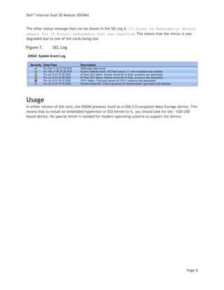 Dell™ Internal Dual SD Module (IDSDM)
Page 8
The other status message that can be shown in the SEL log is I/O Riser SD Redundancy: Module
sensor for IO Riser, redundancy lost was asserted. This means that the mirror is now
degraded due to one of the cards being lost.
Figure 7. SEL Log
Usage
In either version of the card, the IDSDM presents itself as a USB 2.0 compliant Mass Storage device. This
means that to install an embedded hypervisor or ESX kernel to it, you should look for the ~1GB USB
based device. No special driver is needed for modern operating systems to support the device.
 
