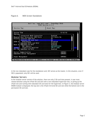 Dell™ Internal Dual SD Module (IDSDM)
Page 3
Figure 2. BIOS Screen Standalone
In the non-redundant case for the standalone card, SD1 serves as the master. In this situation, even if
SD2 is populated, only SD1 will be used.
Modular Servers
In the modular server version of the solution, there are only 2 SD card slots present. A user must
choose between using the vFlash SD card slot with a non-redundant hypervisor slot, or giving up the
vFlash slot and running with redundant SD card slots for the hypervisor. In Figure 3, the modular server
IDSDM module is displayed; the top slot is the vFlash/mirrored SD card slot while the bottom slot is the
permanent SD card slot.
 