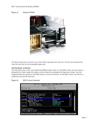 Dell™ Internal Dual SD Module (IDSDM)
Page 4
Figure 3. Module IDSDM
The SD card that has a wrench icon is the vFlash/redundant SD card slot. The SD icon indicates the
fixed SD card slot for the embedded hypervisor.
Setting Modes in Modular
The only place that a user can modify the IDSDM module state is in the BIOS; there are two choices,
Disabled (for vFlash/single SD mode) or Mirror Mode (for redundant SD hypervisor mode). See the
Integrated Devices section of the BIOS setup for more information. In the BIOS screen, the device is
called the Internal SD Card Port.
Figure 4. BIOS Screen Modular
 