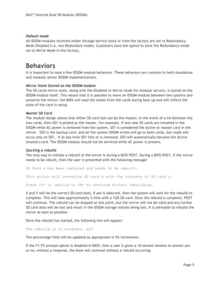 Dell™ Internal Dual SD Module (IDSDM)
Page 5
Default mode
All IDSDM modules received either through service stock or from the factory are set to Redundancy
Mode Disabled (i.e. non-Redundant mode). Customers have the option to have the Redundancy mode
set to Mirror Mode in the factory.
Behaviors
It is important to note a few IDSDM module behaviors. These behaviors are common to both standalone
and modular server IDSDM implementations.
Mirror State Stored on the IDSDM module
The SD cards mirror state, along with the Disabled or Mirror mode for modular servers, is stored on the
IDSDM module itself. This means that it is possible to move an IDSDM module between two systems and
preserve the mirror; the BIOS will read the states from the cards during boot up and will reflect the
state of the card in setup.
Master SD Card
The module design allows that either SD card slot can be the master; in the event of a tie between the
two cards, then SD1 is picked as the master. For example, if two new SD cards are installed in the
IDSDM while AC power is removed from the system, SD1 is considered the Active or master card in the
mirror. SD2 is the backup card, and all file system IDSDM writes will go to both cards, but reads will
occur only on SD1. If at any time SD1 fails or is removed, SD2 will automatically become the Active
(master) card. The IDSDM module should not be serviced while AC power is present.
Starting a rebuild
The only way to initiate a rebuild of the mirror is during a BIOS POST. During a BIOS POST, if the mirror
needs to be rebuilt, then the user is presented with the following message:
SD Card x has been replaced and needs to be rebuilt.
This action will overwrite SD card x with the contents of SD card y.
Press <Y> to rebuild or <N> to continue without rebuilding.
X and Y will be the correct SD card slots. If yes is selected, then the system will wait for the rebuild to
complete. This will take approximately 3 mins with a 1GB SD card. Once the rebuild is complete, POST
will continue. The rebuild can be skipped at this point, but the mirror will not be valid and any further
SD card data will be lost and result in the IDSDM storage volume being lost. It is advisable to rebuild the
mirror as soon as possible.
Once the rebuild has started, the following line will appear:
The rebuild is in progress… xx%
The percentage field will be updated as appropriate in 5% increments.
If the F1/F2 prompt option is disabled in BIOS, then a user is given a 10 second window to answer yes
or no; without a response, the boot will continue without a rebuild occurring.
 