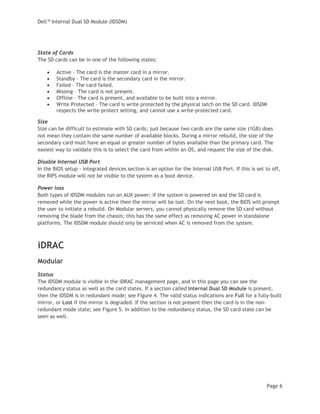 Dell™ Internal Dual SD Module (IDSDM)
Page 6
State of Cards
The SD cards can be in one of the following states:
• Active – The card is the master card in a mirror.
• Standby – The card is the secondary card in the mirror.
• Failed – The card failed.
• Missing – The card is not present.
• Offline – The card is present, and available to be built into a mirror.
• Write Protected – The card is write protected by the physical latch on the SD card. IDSDM
respects the write-protect setting, and cannot use a write-protected card.
Size
Size can be difficult to estimate with SD cards; just because two cards are the same size (1GB) does
not mean they contain the same number of available blocks. During a mirror rebuild, the size of the
secondary card must have an equal or greater number of bytes available than the primary card. The
easiest way to validate this is to select the card from within an OS, and request the size of the disk.
Disable Internal USB Port
In the BIOS setup - integrated devices section is an option for the Internal USB Port. If this is set to off,
the RIPS module will not be visible to the system as a boot device.
Power loss
Both types of IDSDM modules run on AUX power; if the system is powered on and the SD card is
removed while the power is active then the mirror will be lost. On the next boot, the BIOS will prompt
the user to initiate a rebuild. On Modular servers, you cannot physically remove the SD card without
removing the blade from the chassis; this has the same effect as removing AC power in standalone
platforms. The IDSDM module should only be serviced when AC is removed from the system.
iDRAC
Modular
Status
The IDSDM module is visible in the iDRAC management page, and in this page you can see the
redundancy status as well as the card states. If a section called Internal Dual SD Module is present,
then the IDSDM is in redundant mode; see Figure 4. The valid status indications are Full for a fully-built
mirror, or Lost if the mirror is degraded. If the section is not present then the card is in the non-
redundant mode state; see Figure 5. In addition to the redundancy status, the SD card state can be
seen as well.
 
