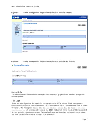 Dell™ Internal Dual SD Module (IDSDM)
Page 7
Figure 5. iDRAC Management Page—Internal Dual SD Module Present
Figure 6. iDRAC Management Page—Internal Dual SD Module Not Present
Monolithic
The standalone card for monolithic servers has the same iDRAC graphical user interface (GUI) as the
modular version.
SEL Logs
There are several possible SEL log entries that pertain to the IDSDM module. These messages are
common to both styles of the IDSDM module. The first message is the SD card presence status, as shown
in Figure 6. The message IO Riser SDx Status: Module sensor for IO Riser: presence
was deasserted will be displayed whenever the IDSDM module is in mirror mode, and the associated
SD card is missing. On modular servers, if you switch from a non-redundant mode to the mirror mode,
you have the potential for these messages to be generated.
 