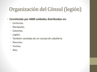 Organización del Cónsul (legión)
• Constituido por 6000 soldados distribuidos en:
• Centurias.
• Manípulos.
• Cohortes.
• Legión.
• También constaba de un cuerpo de caballería.
• Decurias.
• Turmas
• Alas.
 