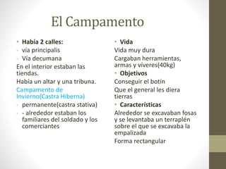 El Campamento
• Había 2 calles:
- vía principalis
- Vía decumana
En el interior estaban las
tiendas.
Había un altar y una tribuna.
Campamento de
Invierno(Castra Hiberna)
- permanente(castra stativa)
- - alrededor estaban los
familiares del soldado y los
comerciantes
• Vida
Vida muy dura
Cargaban herramientas,
armas y víveres(40kg)
• Objetivos
Conseguir el botín
Que el general les diera
tierras
• Características
Alrededor se excavaban fosas
y se levantaba un terraplén
sobre el que se excavaba la
empalizada
Forma rectangular
 