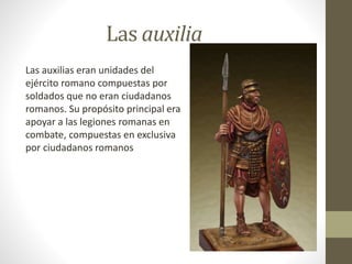 Las auxilia
Las auxilias eran unidades del
ejército romano compuestas por
soldados que no eran ciudadanos
romanos. Su propósito principal era
apoyar a las legiones romanas en
combate, compuestas en exclusiva
por ciudadanos romanos
 