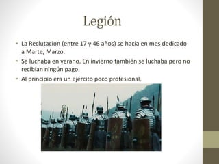 Legión
• La Reclutacion (entre 17 y 46 años) se hacía en mes dedicado
a Marte, Marzo.
• Se luchaba en verano. En invierno también se luchaba pero no
recibían ningún pago.
• Al principio era un ejército poco profesional.
 