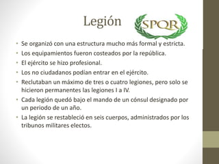 Legión
• Se organizó con una estructura mucho más formal y estricta.
• Los equipamientos fueron costeados por la república.
• El ejército se hizo profesional.
• Los no ciudadanos podían entrar en el ejército.
• Reclutaban un máximo de tres o cuatro legiones, pero solo se
hicieron permanentes las legiones I a IV.
• Cada legión quedó bajo el mando de un cónsul designado por
un periodo de un año.
• La legión se restableció en seis cuerpos, administrados por los
tribunos militares electos.
 