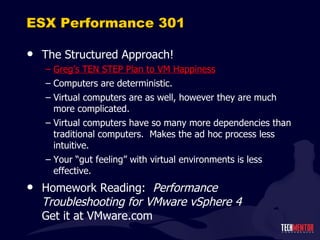 ESX Performance 301 The Structured Approach! Greg ’s TEN STEP Plan to VM Happiness Computers are deterministic. Virtual computers are as well, however they are much more complicated. Virtual computers have so many more dependencies than traditional computers.  Makes the ad hoc process less intuitive. Your  “gut feeling” with virtual environments is less effective. Homework Reading:  Performance Troubleshooting for VMware vSphere 4 Get it at VMware.com 