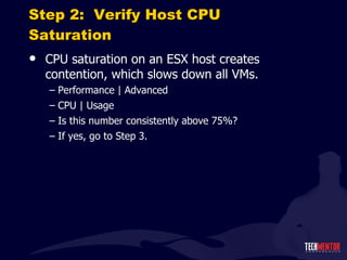 Step 2:  Verify Host CPU Saturation CPU saturation on an ESX host creates contention, which slows down all VMs. Performance | Advanced CPU | Usage Is this number consistently above 75%? If yes, go to Step 3. 