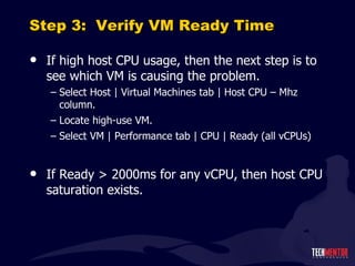Step 3:  Verify VM Ready Time If high host CPU usage, then the next step is to see which VM is causing the problem. Select Host | Virtual Machines tab | Host CPU – Mhz column. Locate high-use VM. Select VM | Performance tab | CPU | Ready (all vCPUs) If Ready > 2000ms for any vCPU, then host CPU saturation exists. 