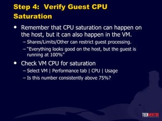Step 4:  Verify Guest CPU Saturation Remember that CPU saturation can happen on the host, but it can also happen in the VM. Shares/Limits/Other can restrict guest processing. “ Everything looks good on the host, but the guest is running at 100%” Check VM CPU for saturation Select VM | Performance tab | CPU | Usage Is this number consistently above 75%? 